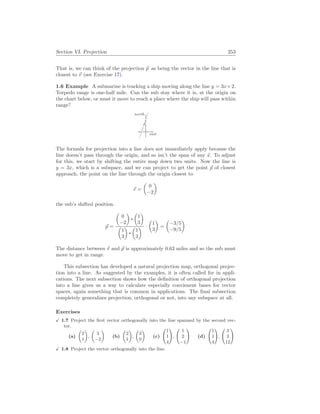 Section VI. Projection 253
That is, we can think of the projection ~
p as being the vector in the line that is
closest to ~
v (see Exercise 17).
1.6 Example A submarine is tracking a ship moving along the line y = 3x+2.
Torpedo range is one-half mile. Can the sub stay where it is, at the origin on
the chart below, or must it move to reach a place where the ship will pass within
range?
east
north
The formula for projection into a line does not immediately apply because the
line doesn’t pass through the origin, and so isn’t the span of any ~
s. To adjust
for this, we start by shifting the entire map down two units. Now the line is
y = 3x, which is a subspace, and we can project to get the point ~
p of closest
approach, the point on the line through the origin closest to
~
v =
µ
0
−2
¶
the sub’s shifted position.
~
p =
µ
0
−2
¶ µ
1
3
¶
µ
1
3
¶ µ
1
3
¶ ·
µ
1
3
¶
=
µ
−3/5
−9/5
¶
The distance between ~
v and ~
p is approximately 0.63 miles and so the sub must
move to get in range.
This subsection has developed a natural projection map, orthogonal projec-
tion into a line. As suggested by the examples, it is often called for in appli-
cations. The next subsection shows how the definition of orthogonal projection
into a line gives us a way to calculate especially convienent bases for vector
spaces, again something that is common in applications. The final subsection
completely generalizes projection, orthogonal or not, into any subspace at all.
Exercises
X 1.7 Project the first vector orthogonally into the line spanned by the second vec-
tor.
(a)
µ
2
1
¶
,
µ
3
−2
¶
(b)
µ
2
1
¶
,
µ
3
0
¶
(c)
Ã
1
1
4
!
,
Ã
1
2
−1
!
(d)
Ã
1
1
4
!
,
Ã
3
3
12
!
X 1.8 Project the vector orthogonally into the line.
 