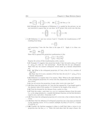 254 Chapter 3. Maps Between Spaces
(a)
Ã
2
−1
4
!
, {c
Ã
−3
1
−3
!
¯
¯ c ∈ R} (b)
µ
−1
−1
¶
, the line y = 3x
1.9 Although the development of Definition 1.1 is guided by the pictures, we are
not restricted to spaces that we can draw. In R4
project this vector into this line.
~
v =



1
2
1
3


 ` = {c ·



−1
1
−1
1



¯
¯ c ∈ R}
X 1.10 Definition 1.1 uses two vectors ~
s and ~
v. Consider the transformation of R2
resulting from fixing
~
s =
µ
3
1
¶
and projecting ~
v into the line that is the span of ~
s. Apply it to these vec-
tors.
(a)
µ
1
2
¶
(b)
µ
0
4
¶
Show that in general the projection tranformation is this.
µ
x1
x2
¶
7→
µ
(x1 + 3x2)/10
(3x1 + 9x2)/10
¶
Express the action of this transformation with a matrix.
1.11 Example 1.5 suggests that projection breaks ~
v into two parts, proj[~
s ](~
v ) and
~
v − proj[~
s ](~
v ), that are “not interacting”. Recall that the two are orthogonal.
Show that any two nonzero orthogonal vectors make up a linearly independent
set.
1.12 (a) What is the orthogonal projection of ~
v into a line if ~
v is a member of
that line?
(b) Show that if ~
v is not a member of the line then the set {~
v,~
v − proj[~
s ](~
v )} is
linearly independent.
1.13 Definition 1.1 requires that ~
s be nonzero. Why? What is the right definition
of the orthogonal projection of a vector into the (degenerate) line spanned by the
zero vector?
1.14 Are all vectors the projection of some other vector into some line?
X 1.15 Show that the projection of ~
v into the line spanned by ~
s has length equal to
the absolute value of the number ~
v ~
s divided by the length of the vector ~
s .
1.16 Find the formula for the distance from a point to a line.
1.17 Find the scalar c such that (cs1, cs2) is a minimum distance from the point
(v1, v2) by using calculus (i.e., consider the distance function, set the first derivative
equal to zero, and solve). Generalize to Rn
.
X 1.18 Prove that the orthogonal projection of a vector into a line is shorter than the
vector.
X 1.19 Show that the definition of orthogonal projection into a line does not depend
on the spanning vector: if ~
s is a nonzero multiple of ~
q then (~
v ~
s/~
s ~
s ) · ~
s equals
(~
v ~
q/~
q ~
q ) · ~
q.
X 1.20 Consider the function mapping to plane to itself that takes a vector to its
projection into the line y = x. These two each show that the map is linear, the
 