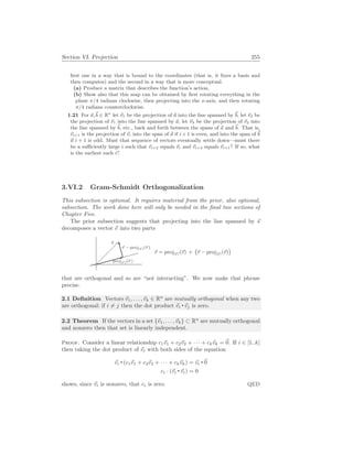 Section VI. Projection 255
first one in a way that is bound to the coordinates (that is, it fixes a basis and
then computes) and the second in a way that is more conceptual.
(a) Produce a matrix that describes the function’s action.
(b) Show also that this map can be obtained by first rotating everything in the
plane π/4 radians clockwise, then projecting into the x-axis, and then rotating
π/4 radians counterclockwise.
1.21 For ~
a,~
b ∈ Rn
let ~
v1 be the projection of ~
a into the line spanned by ~
b, let ~
v2 be
the projection of ~
v1 into the line spanned by ~
a, let ~
v3 be the projection of ~
v2 into
the line spanned by ~
b, etc., back and forth between the spans of ~
a and ~
b. That is,
~
vi+1 is the projection of ~
vi into the span of ~
a if i + 1 is even, and into the span of ~
b
if i + 1 is odd. Must that sequence of vectors eventually settle down—must there
be a sufficiently large i such that ~
vi+2 equals ~
vi and ~
vi+3 equals ~
vi+1? If so, what
is the earliest such i?
3.VI.2 Gram-Schmidt Orthogonalization
This subsection is optional. It requires material from the prior, also optional,
subsection. The work done here will only be needed in the final two sections of
Chapter Five.
The prior subsection suggests that projecting into the line spanned by ~
s
decomposes a vector ~
v into two parts
~
v
proj[~
s ](~
v )
~
v − proj[~
s ](~
v )
~
v = proj[~
s ](~
v) +
¡
~
v − proj[~
s ](~
v)
¢
that are orthogonal and so are “not interacting”. We now make that phrase
precise.
2.1 Definition Vectors ~
v1, . . . ,~
vk ∈ Rn
are mutually orthogonal when any two
are orthogonal: if i 6= j then the dot product ~
vi ~
vj is zero.
2.2 Theorem If the vectors in a set {~
v1, . . . ,~
vk} ⊂ Rn
are mutually orthogonal
and nonzero then that set is linearly independent.
Proof. Consider a linear relationship c1~
v1 + c2~
v2 + · · · + ck~
vk = ~
0. If i ∈ [1..k]
then taking the dot product of ~
vi with both sides of the equation
~
vi (c1~
v1 + c2~
v2 + · · · + ck~
vk) = ~
vi
~
0
ci · (~
vi ~
vi) = 0
shows, since ~
vi is nonzero, that ci is zero. QED
 