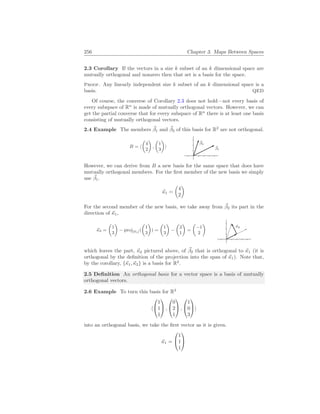 256 Chapter 3. Maps Between Spaces
2.3 Corollary If the vectors in a size k subset of an k dimensional space are
mutually orthogonal and nonzero then that set is a basis for the space.
Proof. Any linearly independent size k subset of an k dimensional space is a
basis. QED
Of course, the converse of Corollary 2.3 does not hold—not every basis of
every subspace of Rn
is made of mutually orthogonal vectors. However, we can
get the partial converse that for every subspace of Rn
there is at least one basis
consisting of mutually orthogonal vectors.
2.4 Example The members ~
β1 and ~
β2 of this basis for R2
are not orthogonal.
B = h
µ
4
2
¶
,
µ
1
3
¶
i ~
β1
~
β2
However, we can derive from B a new basis for the same space that does have
mutually orthogonal members. For the first member of the new basis we simply
use ~
β1.
~
κ1 =
µ
4
2
¶
For the second member of the new basis, we take away from ~
β2 its part in the
direction of ~
κ1,
~
κ2 =
µ
1
3
¶
− proj[~
κ1](
µ
1
3
¶
) =
µ
1
3
¶
−
µ
2
1
¶
=
µ
−1
2
¶
~
κ2
which leaves the part, ~
κ2 pictured above, of ~
β2 that is orthogonal to ~
κ1 (it is
orthogonal by the definition of the projection into the span of ~
κ1). Note that,
by the corollary, {~
κ1,~
κ2} is a basis for R2
.
2.5 Definition An orthogonal basis for a vector space is a basis of mutually
orthogonal vectors.
2.6 Example To turn this basis for R3
h


1
1
1

 ,


0
2
1

 ,


1
0
3

i
into an orthogonal basis, we take the first vector as it is given.
~
κ1 =


1
1
1


 
