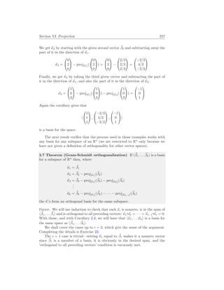 Section VI. Projection 257
We get ~
κ2 by starting with the given second vector ~
β2 and subtracting away the
part of it in the direction of ~
κ1.
~
κ2 =


0
2
0

 − proj[~
κ1](


0
2
0

) =


0
2
0

 −


2/3
2/3
2/3

 =


−2/3
4/3
−2/3


Finally, we get ~
κ3 by taking the third given vector and subtracting the part of
it in the direction of ~
κ1, and also the part of it in the direction of ~
κ2.
~
κ3 =


1
0
3

 − proj[~
κ1](


1
0
3

) − proj[~
κ2](


1
0
3

) =


−1
0
1


Again the corollary gives that
h


1
1
1

 ,


−2/3
4/3
−2/3

 ,


−1
0
1

i
is a basis for the space.
The next result verifies that the process used in those examples works with
any basis for any subspace of an Rn
(we are restricted to Rn
only because we
have not given a definition of orthogonality for other vector spaces).
2.7 Theorem (Gram-Schmidt orthogonalization) If h~
β1, . . . ~
βki is a basis
for a subspace of Rn
then, where
~
κ1 = ~
β1
~
κ2 = ~
β2 − proj[~
κ1](~
β2)
~
κ3 = ~
β3 − proj[~
κ1](~
β3) − proj[~
κ2](~
β3)
.
.
.
~
κk = ~
βk − proj[~
κ1](~
βk) − · · · − proj[~
κk−1](~
βk)
the ~
κ ’s form an orthogonal basis for the same subspace.
Proof. We will use induction to check that each ~
κi is nonzero, is in the span of
h~
β1, . . . ~
βii and is orthogonal to all preceding vectors: ~
κ1 ~
κi = · · · = ~
κi−1 ~
κi = 0.
With those, and with Corollary 2.3, we will have that h~
κ1, . . .~
κki is a basis for
the same space as h~
β1, . . . ~
βki.
We shall cover the cases up to i = 3, which give the sense of the argument.
Completing the details is Exercise 23.
The i = 1 case is trivial—setting ~
κ1 equal to ~
β1 makes it a nonzero vector
since ~
β1 is a member of a basis, it is obviously in the desired span, and the
‘orthogonal to all preceding vectors’ condition is vacuously met.
 