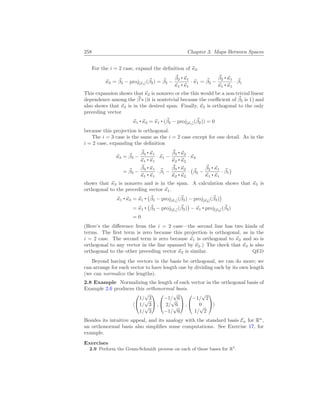 258 Chapter 3. Maps Between Spaces
For the i = 2 case, expand the definition of ~
κ2.
~
κ2 = ~
β2 − proj[~
κ1](~
β2) = ~
β2 −
~
β2 ~
κ1
~
κ1 ~
κ1
· ~
κ1 = ~
β2 −
~
β2 ~
κ1
~
κ1 ~
κ1
· ~
β1
This expansion shows that ~
κ2 is nonzero or else this would be a non-trivial linear
dependence among the ~
β’s (it is nontrivial because the coefficient of ~
β2 is 1) and
also shows that ~
κ2 is in the desired span. Finally, ~
κ2 is orthogonal to the only
preceding vector
~
κ1 ~
κ2 = ~
κ1 (~
β2 − proj[~
κ1](~
β2)) = 0
because this projection is orthogonal.
The i = 3 case is the same as the i = 2 case except for one detail. As in the
i = 2 case, expanding the definition
~
κ3 = ~
β3 −
~
β3 ~
κ1
~
κ1 ~
κ1
· ~
κ1 −
~
β3 ~
κ2
~
κ2 ~
κ2
· ~
κ2
= ~
β3 −
~
β3 ~
κ1
~
κ1 ~
κ1
· ~
β1 −
~
β3 ~
κ2
~
κ2 ~
κ2
·
¡
~
β2 −
~
β2 ~
κ1
~
κ1 ~
κ1
· ~
β1
¢
shows that ~
κ3 is nonzero and is in the span. A calculation shows that ~
κ3 is
orthogonal to the preceding vector ~
κ1.
~
κ1 ~
κ3 = ~
κ1
¡
~
β3 − proj[~
κ1](~
β3) − proj[~
κ2](~
β3)
¢
= ~
κ1
¡
~
β3 − proj[~
κ1](~
β3)
¢
− ~
κ1 proj[~
κ2](~
β3)
= 0
(Here’s the difference from the i = 2 case—the second line has two kinds of
terms. The first term is zero because this projection is orthogonal, as in the
i = 2 case. The second term is zero because ~
κ1 is orthogonal to ~
κ2 and so is
orthogonal to any vector in the line spanned by ~
κ2.) The check that ~
κ3 is also
orthogonal to the other preceding vector ~
κ2 is similar. QED
Beyond having the vectors in the basis be orthogonal, we can do more; we
can arrange for each vector to have length one by dividing each by its own length
(we can normalize the lengths).
2.8 Example Normalizing the length of each vector in the orthogonal basis of
Example 2.6 produces this orthonormal basis.
h


1/
√
3
1/
√
3
1/
√
3

 ,


−1/
√
6
2/
√
6
−1/
√
6

 ,


−1/
√
2
0
1/
√
2

i
Besides its intuitive appeal, and its analogy with the standard basis En for Rn
,
an orthonormal basis also simplifies some computations. See Exercise 17, for
example.
Exercises
2.9 Perform the Gram-Schmidt process on each of these bases for R2
.
 