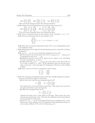 Section VI. Projection 259
(a) h
µ
1
1
¶
,
µ
2
1
¶
i (b) h
µ
0
1
¶
,
µ
−1
3
¶
i (c) h
µ
0
1
¶
,
µ
−1
0
¶
i
Then turn those orthogonal bases into orthonormal bases.
X 2.10 Perform the Gram-Schmidt process on each of these bases for R3
.
(a) h
Ã
2
2
2
!
,
Ã
1
0
−1
!
,
Ã
0
3
1
!
i (b) h
Ã
1
−1
0
!
,
Ã
0
1
0
!
,
Ã
2
3
1
!
i
Then turn those orthogonal bases into orthonormal bases.
X 2.11 Find an orthonormal basis for this subspace of R3
: the plane x − y + z = 0.
2.12 Find an orthonormal basis for this subspace of R4
.
{



x
y
z
w



¯
¯ x − y − z + w = 0 and x + z = 0}
2.13 Show that any linearly independent subset of Rn
can be orthogonalized with-
out changing its span.
X 2.14 What happens if we apply the Gram-Schmidt process to a basis that is already
orthogonal?
2.15 Let h~
κ1, . . . ,~
κki be a set of mutually orthogonal vectors in Rn
.
(a) Prove that for any ~
v in the space, the vector ~
v−(proj[~
κ1](~
v )+· · ·+proj[~
vk](~
v ))
is orthogonal to each of ~
κ1, . . . , ~
κk.
(b) Illustrate the prior item in R3
by using ~
e1 as ~
κ1, using ~
e2 as ~
κ2, and taking
~
v to have components 1, 2, and 3.
(c) Show that proj[~
κ1](~
v ) + · · · + proj[~
vk](~
v ) is the vector in the span of the set
of ~
κ’s that is closest to ~
v. Hint. To the illustration done for the prior part,
add a vector d1~
κ1 + d2~
κ2 and apply the Pythagorean Theorem to the resulting
triangle.
2.16 Find a vector in R3
that is orthogonal to both of these.
Ã
1
5
−1
! Ã
2
2
0
!
X 2.17 One advantage of orthogonal bases is that they simplify finding the represen-
tation of a vector with respect to that basis.
(a) For this vector and this non-orthogonal basis for R2
~
v =
µ
2
3
¶
B = h
µ
1
1
¶
,
µ
1
0
¶
i
first represent the vector with respect to the basis. Then project the vector into
the span of each basis vector [~
β1] and [~
β2].
(b) With this orthogonal basis for R2
K = h
µ
1
1
¶
,
µ
1
−1
¶
i
represent the same vector ~
v with respect to the basis. Then project the vector
into the span of each basis vector. Note that the coefficients in the representation
and the projection are the same.
(c) Let K = h~
κ1, . . . ,~
κki be an orthogonal basis for some subspace of Rn
. Prove
that for any ~
v in the subspace, the i-th component of the representation RepK (~
v )
is the scalar coefficient (~
v ~
κi)/(~
κi ~
κi) from proj[~
κi](~
v ).
 