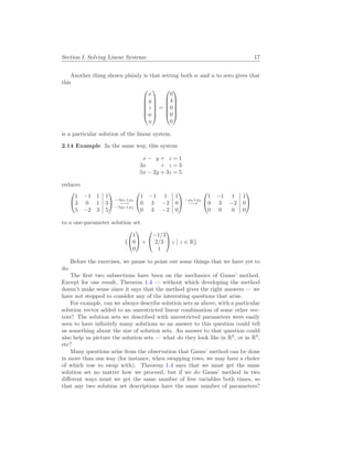 Section I. Solving Linear Systems 17
Another thing shown plainly is that setting both w and u to zero gives that
this






x
y
z
w
u






=






0
4
0
0
0






is a particular solution of the linear system.
2.14 Example In the same way, this system
x − y + z = 1
3x + z = 3
5x − 2y + 3z = 5
reduces


1 −1 1 1
3 0 1 3
5 −2 3 5

 −3ρ1+ρ2
−→
−5ρ1+ρ3


1 −1 1 1
0 3 −2 0
0 3 −2 0

 −ρ2+ρ3
−→


1 −1 1 1
0 3 −2 0
0 0 0 0


to a one-parameter solution set.
{


1
0
0

 +


−1/3
2/3
1

 z
¯
¯ z ∈ R}
Before the exercises, we pause to point out some things that we have yet to
do.
The first two subsections have been on the mechanics of Gauss’ method.
Except for one result, Theorem 1.4 — without which developing the method
doesn’t make sense since it says that the method gives the right answers — we
have not stopped to consider any of the interesting questions that arise.
For example, can we always describe solution sets as above, with a particular
solution vector added to an unrestricted linear combination of some other vec-
tors? The solution sets we described with unrestricted parameters were easily
seen to have infinitely many solutions so an answer to this question could tell
us something about the size of solution sets. An answer to that question could
also help us picture the solution sets — what do they look like in R2
, or in R3
,
etc?
Many questions arise from the observation that Gauss’ method can be done
in more than one way (for instance, when swapping rows, we may have a choice
of which row to swap with). Theorem 1.4 says that we must get the same
solution set no matter how we proceed, but if we do Gauss’ method in two
different ways must we get the same number of free variables both times, so
that any two solution set descriptions have the same number of parameters?
 