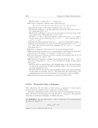 260 Chapter 3. Maps Between Spaces
(d) Prove that ~
v = proj[~
κ1](~
v ) + · · · + proj[~
κk](~
v ).
2.18 Bessel’s Inequality. Consider these orthonormal sets
B1 = {~
e1} B2 = {~
e1,~
e2} B3 = {~
e1,~
e2,~
e3} B4 = {~
e1,~
e2,~
e3,~
e4}
along with the vector ~
v ∈ R4
whose components are 4, 3, 2, and 1.
(a) Find the coefficient c1 for the projection of ~
v into the span of the vector in
B1. Check that k~
v k2
≥ |c1|2
.
(b) Find the coefficients c1 and c2 for the projection of ~
v into the spans of the
two vectors in B2. Check that k~
v k2
≥ |c1|2
+ |c2|2
.
(c) Find c1, c2, and c3 associated with the vectors in B3, and c1, c2, c3, and c4
for the vectors in B4. Check that k~
v k2
≥ |c1|2
+ · · · + |c3|2
and that k~
v k2
≥
|c1|2
+ · · · + |c4|2
.
Show that this holds in general: where {~
κ1, . . . ,~
κk} is an orthonormal set and ci is
coefficient of the projection of a vector ~
v from the space then k~
v k2
≥ |c1|2
+ · · · +
|ck|2
. Hint. One way is to look at the inequality 0 ≤ k~
v − (c1~
κ1 + · · · + ck~
κk)k2
and expand the c’s.
2.19 Prove or disprove: every vector in Rn
is in some orthogonal basis.
2.20 Show that the columns of an n×n matrix form an orthonormal set if and only
if the inverse of the matrix is its transpose. Produce such a matrix.
2.21 Does the proof of Theorem 2.2 fail to consider the possibility that the set of
vectors is empty (i.e., that k = 0)?
2.22 Theorem 2.7 describes a change of basis from any basis B = h~
β1, . . . , ~
βki to
one that is orthogonal K = h~
κ1, . . . ,~
κki. Consider the change of basis matrix
RepB,K (id).
(a) Prove that the matrix RepK,B(id) changing bases in the direction opposite
to that of the theorem has an upper triangular shape—all of its entries below
the main diagonal are zeros.
(b) Prove that the inverse of an upper triangular matrix is also upper triangular
(if the matrix is invertible, that is). This shows that the matrix RepB,K (id)
changing bases in the direction described in the theorem is upper triangular.
2.23 Complete the induction argument in the proof of Theorem 2.7.
3.VI.3 Projection Into a Subspace
This subsection, like the others in this section, is optional. It also requires
material from the optional earlier subsection on Direct Sums.
The prior subsections project a vector into a line by decomposing it into two
parts: the part in the line proj[~
s ](~
v ) and the rest ~
v − proj[~
s ](~
v ). To generalize
projection to arbitrary subspaces, we follow this idea.
3.1 Definition For any direct sum V = M ⊕ N and any ~
v ∈ V , the projection
of ~
v into M along N is
projM,N (~
v ) = ~
m
where ~
v = ~
m + ~
n with ~
m ∈ M, ~
n ∈ N.
 