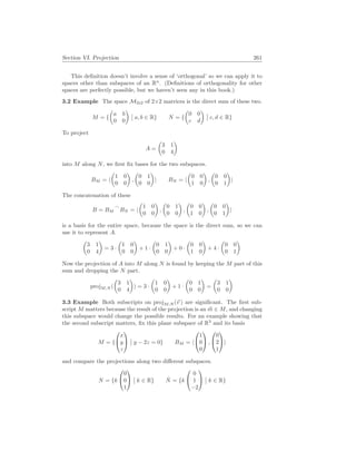 Section VI. Projection 261
This definition doesn’t involve a sense of ‘orthogonal’ so we can apply it to
spaces other than subspaces of an Rn
. (Definitions of orthogonality for other
spaces are perfectly possible, but we haven’t seen any in this book.)
3.2 Example The space M2×2 of 2×2 matrices is the direct sum of these two.
M = {
µ
a b
0 0
¶
¯
¯ a, b ∈ R} N = {
µ
0 0
c d
¶
¯
¯ c, d ∈ R}
To project
A =
µ
3 1
0 4
¶
into M along N, we first fix bases for the two subspaces.
BM = h
µ
1 0
0 0
¶
,
µ
0 1
0 0
¶
i BN = h
µ
0 0
1 0
¶
,
µ
0 0
0 1
¶
i
The concatenation of these
B = BM
_
BN = h
µ
1 0
0 0
¶
,
µ
0 1
0 0
¶
,
µ
0 0
1 0
¶
,
µ
0 0
0 1
¶
i
is a basis for the entire space, because the space is the direct sum, so we can
use it to represent A.
µ
3 1
0 4
¶
= 3 ·
µ
1 0
0 0
¶
+ 1 ·
µ
0 1
0 0
¶
+ 0 ·
µ
0 0
1 0
¶
+ 4 ·
µ
0 0
0 1
¶
Now the projection of A into M along N is found by keeping the M part of this
sum and dropping the N part.
projM,N (
µ
3 1
0 4
¶
) = 3 ·
µ
1 0
0 0
¶
+ 1 ·
µ
0 1
0 0
¶
=
µ
3 1
0 0
¶
3.3 Example Both subscripts on projM,N (~
v ) are significant. The first sub-
script M matters because the result of the projection is an ~
m ∈ M, and changing
this subspace would change the possible results. For an example showing that
the second subscript matters, fix this plane subspace of R3
and its basis
M = {


x
y
z


¯
¯ y − 2z = 0} BM = h


1
0
0

 ,


0
2
1

i
and compare the projections along two different subspaces.
N = {k


0
0
1


¯
¯ k ∈ R} N̂ = {k


0
1
−2


¯
¯ k ∈ R}
 