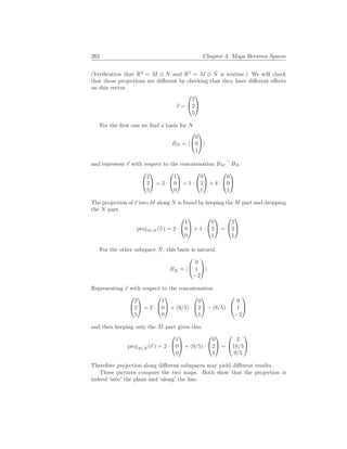 262 Chapter 3. Maps Between Spaces
(Verification that R3
= M ⊕ N and R3
= M ⊕ N̂ is routine.) We will check
that these projections are different by checking that they have different effects
on this vector.
~
v =


2
2
5


For the first one we find a basis for N
BN = h


0
0
1

i
and represent ~
v with respect to the concatenation BM
_
BN .


2
2
5

 = 2 ·


1
0
0

 + 1 ·


0
2
1

 + 4 ·


0
0
1


The projection of ~
v into M along N is found by keeping the M part and dropping
the N part.
projM,N (~
v ) = 2 ·


1
0
0

 + 1 ·


0
2
1

 =


2
2
1


For the other subspace N̂, this basis is natural.
BN̂ = h


0
1
−2

i
Representing ~
v with respect to the concatenation


2
2
5

 = 2 ·


1
0
0

 + (9/5) ·


0
2
1

 − (8/5) ·


0
1
−2


and then keeping only the M part gives this.
projM,N̂ (~
v ) = 2 ·


1
0
0

 + (9/5) ·


0
2
1

 =


2
18/5
9/5


Therefore projection along different subspaces may yield different results.
These pictures compare the two maps. Both show that the projection is
indeed ‘into’ the plane and ‘along’ the line.
 