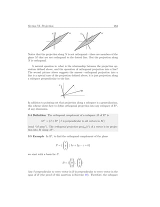 Section VI. Projection 263
M
N M
N̂
Notice that the projection along N is not orthogonal—there are members of the
plane M that are not orthogonal to the dotted line. But the projection along
N̂ is orthogonal.
A natural question is: what is the relationship between the projection op-
eration defined above, and the operation of orthogonal projection into a line?
The second picture above suggests the answer—orthogonal projection into a
line is a special case of the projection defined above; it is just projection along
a subspace perpendicular to the line.
M
N
In addition to pointing out that projection along a subspace is a generalization,
this scheme shows how to define orthogonal projection into any subspace of Rn
,
of any dimension.
3.4 Definition The orthogonal complement of a subspace M of Rn
is
M⊥
= {~
v ∈ Rn
¯
¯ ~
v is perpendicular to all vectors in M}
(read “M perp”). The orthogonal projection projM (~
v ) of a vector is its projec-
tion into M along M⊥
.
3.5 Example In R3
, to find the orthogonal complement of the plane
P = {


x
y
z


¯
¯ 3x + 2y − z = 0}
we start with a basis for P.
B = h


1
0
3

 ,


0
1
2

i
Any ~
v perpendicular to every vector in B is perpendicular to every vector in the
span of B (the proof of this assertion is Exercise 19). Therefore, the subspace
 
