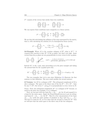 264 Chapter 3. Maps Between Spaces
P⊥
consists of the vectors that satisfy these two conditions.


1
0
3




v1
v2
v3

 = 0


0
1
2




v1
v2
v3

 = 0
We can express those conditions more compactly as a linear system.
P⊥
= {


v1
v2
v3


¯
¯
µ
1 0 3
0 1 2
¶


v1
v2
v3

 =
µ
0
0
¶
}
We are thus left with finding the nullspace of the map represented by the matrix,
that is, with calculating the solution set of a homogeneous linear system.
P⊥
= {


v1
v2
v3


¯
¯ v1 + 3v3 = 0
v2 + 2v3 = 0
} = {k


−3
−2
1


¯
¯ k ∈ R}
3.6 Example Where M is the xy-plane subspace of R3
, what is M⊥
? A
common first reaction is that M⊥
is the yz-plane, but that’s not right. Some
vectors from the yz-plane are not perpendicular to every vector in the xy-plane.
Ã
1
1
0
!
6⊥
Ã
0
3
2
!
cos θ =
1 · 0 + 1 · 3 + 0 · 2
√
1 + 1 + 0 ·
√
0 + 9 + 4
so θ ≈ 0.94 rad
Instead M⊥
is the z-axis, since proceeding as in the prior example and taking
the natural basis for the xy-plane gives this.
M⊥
= {


x
y
z


¯
¯
µ
1 0 0
0 1 0
¶


x
y
z

 =
µ
0
0
¶
} = {


x
y
z


¯
¯ x = 0 and y = 0}
The two examples that we’ve seen since Definition 3.4 illustrate the first
sentence in that definition. The next result justifies the second sentence.
3.7 Lemma Let M be a subspace of Rn
. The orthogonal complement of M is
also a subspace. The space is the direct sum of the two Rn
= M ⊕ M⊥
. And,
for any ~
v ∈ Rn
, the vector ~
v − projM (~
v ) is perpendicular to every vector in M.
Proof. First, the orthogonal complement M⊥
is a subspace of Rn
because, as
noted in the prior two examples, it is a nullspace.
Next, we can start with any basis BM = h~
µ1, . . . , ~
µki for M and expand it to
a basis for the entire space. Apply the Gram-Schmidt process to get an orthog-
onal basis K = h~
κ1, . . . ,~
κni for Rn
. This K is the concatenation of two bases
h~
κ1, . . . ,~
κki (with the same number of members as BM ) and h~
κk+1, . . . ,~
κni.
The first is a basis for M, so if we show that the second is a basis for M⊥
then
we will have that the entire space is the direct sum of the two subspaces.
 