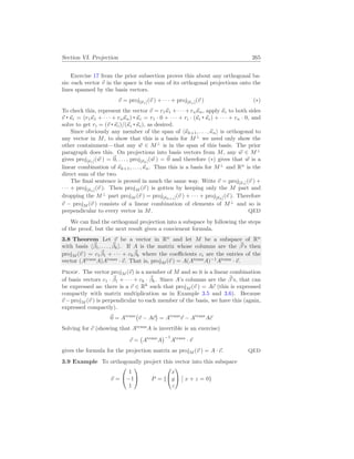 Section VI. Projection 265
Exercise 17 from the prior subsection proves this about any orthogonal ba-
sis: each vector ~
v in the space is the sum of its orthogonal projections onto the
lines spanned by the basis vectors.
~
v = proj[~
κ1](~
v ) + · · · + proj[~
κn](~
v ) (∗)
To check this, represent the vector ~
v = r1~
κ1 +· · ·+rn~
κn, apply ~
κi to both sides
~
v ~
κi = (r1~
κ1 + · · · + rn~
κn) ~
κi = r1 · 0 + · · · + ri · (~
κi ~
κi) + · · · + rn · 0, and
solve to get ri = (~
v ~
κi)/(~
κi ~
κi), as desired.
Since obviously any member of the span of h~
κk+1, . . . ,~
κni is orthogonal to
any vector in M, to show that this is a basis for M⊥
we need only show the
other containment—that any ~
w ∈ M⊥
is in the span of this basis. The prior
paragraph does this. On projections into basis vectors from M, any ~
w ∈ M⊥
gives proj[~
κ1](~
w ) = ~
0, . . . , proj[~
κk](~
w ) = ~
0 and therefore (∗) gives that ~
w is a
linear combination of ~
κk+1, . . . ,~
κn. Thus this is a basis for M⊥
and Rn
is the
direct sum of the two.
The final sentence is proved in much the same way. Write ~
v = proj[~
κ1](~
v ) +
· · · + proj[~
κn](~
v ). Then projM (~
v ) is gotten by keeping only the M part and
dropping the M⊥
part projM (~
v ) = proj[~
κk+1](~
v ) + · · · + proj[~
κk](~
v ). Therefore
~
v − projM (~
v ) consists of a linear combination of elements of M⊥
and so is
perpendicular to every vector in M. QED
We can find the orthogonal projection into a subspace by following the steps
of the proof, but the next result gives a convienent formula.
3.8 Theorem Let ~
v be a vector in Rn
and let M be a subspace of Rn
with basis h~
β1, . . . , ~
βki. If A is the matrix whose columns are the ~
β’s then
projM (~
v ) = c1
~
β1 + · · · + ck
~
βk where the coefficients ci are the entries of the
vector (Atrans
A)Atrans
· ~
v. That is, projM (~
v ) = A(Atrans
A)−1
Atrans
· ~
v.
Proof. The vector projM (~
v) is a member of M and so it is a linear combination
of basis vectors c1 · ~
β1 + · · · + ck · ~
βk. Since A’s columns are the ~
β’s, that can
be expressed as: there is a ~
c ∈ Rk
such that projM (~
v ) = A~
c (this is expressed
compactly with matrix multiplication as in Example 3.5 and 3.6). Because
~
v −projM (~
v ) is perpendicular to each member of the basis, we have this (again,
expressed compactly).
~
0 = Atrans
¡
~
v − A~
c
¢
= Atrans
~
v − Atrans
A~
c
Solving for ~
c (showing that Atrans
A is invertible is an exercise)
~
c =
¡
Atrans
A
¢−1
Atrans
· ~
v
gives the formula for the projection matrix as projM (~
v ) = A · ~
c. QED
3.9 Example To orthogonally project this vector into this subspace
~
v =


1
−1
1

 P = {


x
y
z


¯
¯ x + z = 0}
 