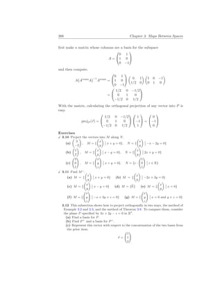 266 Chapter 3. Maps Between Spaces
first make a matrix whose columns are a basis for the subspace
A =


0 1
1 0
0 −1


and then compute.
A
¡
Atrans
A
¢−1
Atrans
=


0 1
1 0
0 −1


µ
0 1
1/2 0
¶ µ
1 0 −1
0 1 0
¶
=


1/2 0 −1/2
0 1 0
−1/2 0 1/2


With the matrix, calculating the orthogonal projection of any vector into P is
easy.
projP (~
v) =


1/2 0 −1/2
0 1 0
−1/2 0 1/2




1
−1
1

 =


0
−1
0


Exercises
X 3.10 Project the vectors into M along N.
(a)
µ
3
−2
¶
, M = {
µ
x
y
¶
¯
¯ x + y = 0}, N = {
µ
x
y
¶
¯
¯ −x − 2y = 0}
(b)
µ
1
2
¶
, M = {
µ
x
y
¶
¯
¯ x − y = 0}, N = {
µ
x
y
¶
¯
¯ 2x + y = 0}
(c)
Ã
3
0
1
!
, M = {
Ã
x
y
z
!
¯
¯ x + y = 0}, N = {c ·
Ã
1
0
1
!
¯
¯ c ∈ R}
X 3.11 Find M⊥
.
(a) M = {
µ
x
y
¶
¯
¯ x + y = 0} (b) M = {
µ
x
y
¶
¯
¯ −2x + 3y = 0}
(c) M = {
µ
x
y
¶
¯
¯ x − y = 0} (d) M = {~
0 } (e) M = {
µ
x
y
¶
¯
¯ x = 0}
(f) M = {
Ã
x
y
z
!
¯
¯ −x + 3y + z = 0} (g) M = {
Ã
x
y
z
!
¯
¯ x = 0 and y + z = 0}
3.12 This subsection shows how to project orthogonally in two ways, the method of
Example 3.2 and 3.3, and the method of Theorem 3.8. To compare them, consider
the plane P specified by 3x + 2y − z = 0 in R3
.
(a) Find a basis for P.
(b) Find P⊥
and a basis for P⊥
.
(c) Represent this vector with respect to the concatenation of the two bases from
the prior item.
~
v =
Ã
1
1
2
!
 