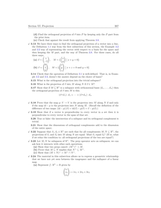 Section VI. Projection 267
(d) Find the orthogonal projection of ~
v into P by keeping only the P part from
the prior item.
(e) Check that against the result from applying Theorem 3.8.
X 3.13 We have three ways to find the orthogonal projection of a vector into a line,
the Definition 1.1 way from the first subsection of this section, the Example 3.2
and 3.3 way of representing the vector with respect to a basis for the space and
then keeping the M part, and the way of Theorem 3.8. For these cases, do all
three ways.
(a) ~
v =
µ
1
−3
¶
, M = {
µ
x
y
¶
¯
¯ x + y = 0}
(b) ~
v =
Ã
0
1
2
!
, M = {
Ã
x
y
z
!
¯
¯ x + z = 0 and y = 0}
3.14 Check that the operation of Definition 3.1 is well-defined. That is, in Exam-
ple 3.2 and 3.3, doesn’t the answer depend on the choice of bases?
3.15 What is the orthogonal projection into the trivial subspace?
3.16 What is the projection of ~
v into M along N if ~
v ∈ M?
3.17 Show that if M ⊆ Rn
is a subspace with orthonormal basis h~
κ1, . . . ,~
κni then
the orthogonal projection of ~
v into M is this.
(~
v ~
κ1) · ~
κ1 + · · · + (~
v ~
κn) · ~
κn
X 3.18 Prove that the map p: V → V is the projection into M along N if and only
if the map id − p is the projection into N along M. (Recall the definition of the
difference of two maps: (id − p) (~
v) = id(~
v) − p(~
v) = ~
v − p(~
v).)
X 3.19 Show that if a vector is perpendicular to every vector in a set then it is
perpendicular to every vector in the span of that set.
3.20 True or false: the intersection of a subspace and its orthogonal complement is
trivial.
3.21 Show that the dimensions of orthogonal complements add to the dimension
of the entire space.
X 3.22 Suppose that ~
v1,~
v2 ∈ Rn
are such that for all complements M, N ⊆ Rn
, the
projections of ~
v1 and ~
v2 into M along N are equal. Must ~
v1 equal ~
v2? (If so, what
if we relax the condition to: all orthogonal projections of the two are equal?)
X 3.23 Let M, N be subspaces of Rn
. The perp operator acts on subspaces; we can
ask how it interacts with other such operations.
(a) Show that two perps cancel: (M⊥
)⊥
= M.
(b) Prove that M ⊆ N implies that N⊥
⊆ M⊥
.
(c) Show that (M + N)⊥
= M⊥
∩ N⊥
.
X 3.24 The material in this subsection allows us to express a geometric relationship
that we have not yet seen between the rangespace and the nullspace of a linear
map.
(a) Represent f : R3
→ R given by
Ã
v1
v2
v3
!
7→ 1v1 + 2v2 + 3v3
 