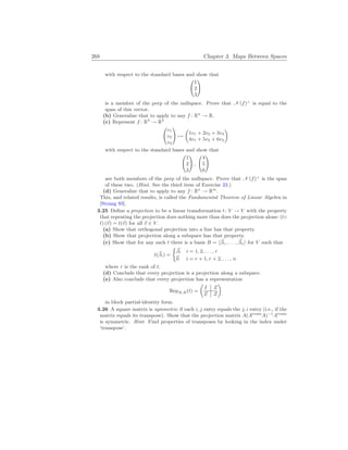 268 Chapter 3. Maps Between Spaces
with respect to the standard bases and show that
Ã
1
2
3
!
is a member of the perp of the nullspace. Prove that N (f)⊥
is equal to the
span of this vector.
(b) Generalize that to apply to any f : Rn
→ R.
(c) Represent f : R3
→ R2
Ã
v1
v2
v3
!
7→
µ
1v1 + 2v2 + 3v3
4v1 + 5v2 + 6v3
¶
with respect to the standard bases and show that
Ã
1
2
3
!
,
Ã
4
5
6
!
are both members of the perp of the nullspace. Prove that N (f)⊥
is the span
of these two. (Hint. See the third item of Exercise 23.)
(d) Generalize that to apply to any f : Rn
→ Rm
.
This, and related results, is called the Fundamental Theorem of Linear Algebra in
[Strang 93].
3.25 Define a projection to be a linear transformation t: V → V with the property
that repeating the projection does nothing more than does the projection alone: (t◦
t) (~
v) = t(~
v) for all ~
v ∈ V .
(a) Show that orthogonal projection into a line has that property.
(b) Show that projection along a subspace has that property.
(c) Show that for any such t there is a basis B = h~
β1, . . . , ~
βni for V such that
t(~
βi) =
½
~
βi i = 1, 2, . . . , r
~
0 i = r + 1, r + 2, . . . , n
where r is the rank of t.
(d) Conclude that every projection is a projection along a subspace.
(e) Also conclude that every projection has a representation
RepB,B(t) =
µ
I Z
Z Z
¶
in block partial-identity form.
3.26 A square matrix is symmetric if each i, j entry equals the j, i entry (i.e., if the
matrix equals its transpose). Show that the projection matrix A(Atrans
A)−1
Atrans
is symmetric. Hint. Find properties of transposes by looking in the index under
‘transpose’.
 