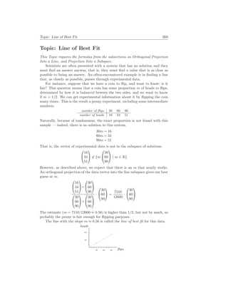 Topic: Line of Best Fit 269
Topic: Line of Best Fit
This Topic requires the formulas from the subsections on Orthogonal Projection
Into a Line, and Projection Into a Subspace.
Scientists are often presented with a system that has no solution and they
must find an answer anyway, that is, they must find a value that is as close as
possible to being an answer. An often-encountered example is in finding a line
that, as closely as possible, passes through experimental data.
For instance, suppose that we have a coin to flip, and want to know: is it
fair? This question means that a coin has some proportion m of heads to flips,
determined by how it is balanced beween the two sides, and we want to know
if m = 1/2. We can get experimental information about it by flipping the coin
many times. This is the result a penny experiment, including some intermediate
numbers.
number of flips 30 60 90
number of heads 16 34 51
Naturally, because of randomness, the exact proportion is not found with this
sample — indeed, there is no solution to this system.
30m = 16
60m = 34
90m = 51
That is, the vector of experimental data is not in the subspace of solutions.


16
34
51

 6∈ {m


30
60
90


¯
¯ m ∈ R}
However, as described above, we expect that there is an m that nearly works.
An orthogonal projection of the data vector into the line subspace gives our best
guess at m.


16
34
51




30
60
90




30
60
90




30
60
90


·


30
60
90

 =
7110
12600
·


30
60
90


The estimate (m = 7110/12600 ≈ 0.56) is higher than 1/2, but not by much, so
probably the penny is fair enough for flipping purposes.
The line with the slope m ≈ 0.56 is called the line of best fit for this data.
flips
heads
30 60 90
30
60
b
c
b
c
b
c
 