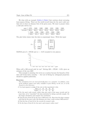 Topic: Line of Best Fit 271
We close with an example [Oakley & Baker] that cautions about overusing
least-squares fitting. These are the world record times for the men’s mile race
that were in force on January first of the given years. We want to project when
a 3:40 mile will be run.
year 1870 1880 1890 1900 1910 1920 1930
seconds 268.8 264.5 258.4 255.6 255.6 252.6 250.4
1940 1950 1960 1970 1980 1990
246.4 241.4 234.5 231.1 229.0 226.3
The plot below shows that the data is surprisingly linear. With this input
A =







1 1860
1 1870
.
.
.
.
.
.
1 1980
1 1990







~
v =







280.0
268.8
.
.
.
229.0
226.32







MAPLE gives b = 970.68 and m = −0.37 (rounded to two places).
year
secs
1870 1890 1910 1930 1950 1970 1990
230
250
270
290
b
c
b
c
b
c
b
c b
c b
c b
c b
c
b
c
b
c
b
c
b
c b
c b
c
When will a 220 second mile be run? Solving 220 = 970.68 − 0.37x gives an
estimate of the year 2027.
This example is amusing, but serves as a caution because the linearity of the
data will break down someday — the tool of fitting by orthogonal projection
should be applied judicioulsy.
Exercises
The calculations here are most practically done on a computer. In addition, some
of the problems require more data, available in your library, on the net, or in the
Answers to the Exercises.
1 Use least-squares to judge if the coin in this experiment is fair.
flips 8 16 24 32 40
heads 4 9 13 17 20
2 For the men’s mile record, rather than give each of the many records and its
exact date, we’ve “smoothed” the data somewhat by taking a periodic sample. Do
the longer calculation and compare the conclusions.
3 Find the line of best fit for the men’s 1500 meter run. How does the slope compare
with that for the men’s mile (the distances are close; a mile is about 1609 meters)?
4 Find the line of best fit for the records for women’s mile.
5 Do the lines of best fit for the men’s and women’s miles cross?
 