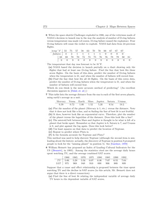 272 Chapter 3. Maps Between Spaces
6 When the space shuttle Challenger exploded in 1986, one of the criticisms made of
NASA’s decision to launch was in the way the analysis of number of O-ring failures
versus temperature was made (of course, O-ring failure caused the explosion). Four
O-ring failures will cause the rocket to explode. NASA had data from 24 previous
flights.
temp ◦
F 53 75 57 58 63 70 70 66 67 67 67
failures 3 2 1 1 1 1 1 0 0 0 0
68 69 70 70 72 73 75 76 76 78 79 80 81
0 0 0 0 0 0 0 0 0 0 0 0 0
The temperature that day was forecast to be 31◦
F.
(a) NASA based the decision to launch partially on a chart showing only the
flights that had at least one O-ring failure. Find the line that best fits these
seven flights. On the basis of this data, predict the number of O-ring failures
when the temperature is 31, and when the number of failures will exceed four.
(b) Find the line that best fits all 24 flights. On the basis of this extra data,
predict the number of O-ring failures when the temperature is 31, and when the
number of failures will exceed four.
Which do you think is the more accurate method of predicting? (An excellent
discussion appears in [Dalal, et. al.].)
7 This table lists the average distance from the sun to each of the first seven planets,
using earth’s average as a unit.
Mercury Venus Earth Mars Jupiter Saturn Uranus
0.39 0.72 1.00 1.52 5.20 9.54 19.2
(a) Plot the number of the planet (Mercury is 1, etc.) versus the distance. Note
that it does not look like a line, and so finding the line of best fit is not fruitful.
(b) It does, however look like an exponential curve. Therefore, plot the number
of the planet versus the logarithm of the distance. Does this look like a line?
(c) The asteroid belt between Mars and Jupiter is thought to be what is left of a
planet that broke apart. Renumber so that Jupiter is 6, Saturn is 7, and Uranus
is 8, and plot against the log again. Does this look better?
(d) Use least squares on that data to predict the location of Neptune.
(e) Repeat to predict where Pluto is.
(f) Is the formula accurate for Neptune and Pluto?
This method was used to help discover Neptune (although the second item is mis-
leading about the history; actually, the discovery of Neptune in position 9 prompted
people to look for the “missing planet” in position 5). See [Gardner, 1970]
8 William Bennett has proposed an Index of Leading Cultural Indicators for the
US ([Bennett], in 1993). Among the statistics cited are the average daily hours
spent watching TV, and the average combined SAT scores.
1960 1965 1970 1975 1980 1985 1990 1992
TV 5:06 5:29 5:56 6:07 6:36 7:07 6:55 7:04
SAT 975 969 948 910 890 906 900 899
Suppose that a cause and effect relationship is proposed between the time spent
watching TV and the decline in SAT scores (in this article, Mr. Bennett does not
argue that there is a direct connection).
(a) Find the line of best fit relating the independent variable of average daily
TV hours to the dependent variable of SAT scores.
 