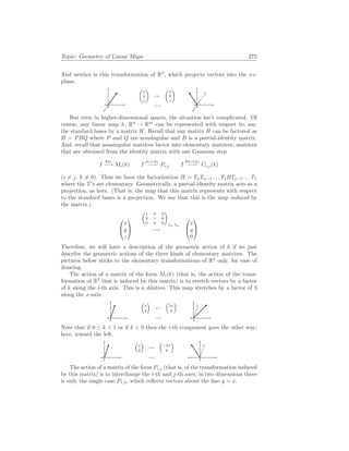 Topic: Geometry of Linear Maps 275
And neither is this transformation of R3
, which projects vectors into the xz-
plane.
µ
x
y
z
¶
7→
−→
µ
x
0
z
¶
But even in higher-dimensional spaces, the situation isn’t complicated. Of
course, any linear map h: Rn
→ Rm
can be represented with respect to, say,
the standard bases by a matrix H. Recall that any matrix H can be factored as
H = PBQ where P and Q are nonsingular and B is a partial-identity matrix.
And, recall that nonsingular matrices factor into elementary matrices, matrices
that are obtained from the identity matrix with one Gaussian step
I
kρi
−→ Mi(k) I
ρi↔ρj
−→ Pi,j I
kρi+ρj
−→ Ci,j(k)
(i 6= j, k 6= 0). Thus we have the factorization H = TnTn−1 . . . TjBTj−1 . . . T1
where the T’s are elementary. Geometrically, a partial-identity matrix acts as a
projection, as here. (That is, the map that this matrix represents with respect
to the standard bases is a projection. We say that this is the map induced by
the matrix.)


x
y
z


µ
1 0 0
0 1 0
0 0 0
¶
E3, E3
−→


x
y
0


Therefore, we will have a description of the geometric action of h if we just
describe the geometric actions of the three kinds of elementary matrices. The
pictures below sticks to the elementary transformations of R2
only, for ease of
drawing.
The action of a matrix of the form Mi(k) (that is, the action of the trans-
formation of R2
that is induced by this matrix) is to stretch vectors by a factor
of k along the i-th axis. This is a dilation. This map stretches by a factor of 3
along the x-axis.
³
x
y
´
7→
−→
³
3x
y
´
Note that if 0 ≤ k < 1 or if k < 0 then the i-th component goes the other way;
here, toward the left.
³
x
y
´
7→
−→
³
−2x
y
´
The action of a matrix of the form Pi,j (that is, of the transformation induced
by this matrix) is to interchange the i-th and j-th axes; in two dimensions there
is only the single case P1,2, which reflects vectors about the line y = x.
 