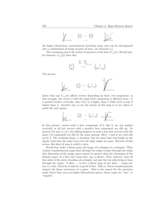 276 Chapter 3. Maps Between Spaces
³
x
y
´
7→
−→
³
y
x
´
(In higher dimensions, permutations involving many axes can be decomposed
into a combination of swaps of pairs of axes—see Exercise 5.)
The remaining case is the action of matrices of the form Ci,j(k). Recall that,
for instance, C1,2(2) does this.
µ
x
y
¶
³
1 0
2 1
´
E2, E2
−→
µ
x
2x + y
¶
The picture
~
u
~
v
³
x
y
´
7→
−→
³
x
2x + y
´
h(~
u)
h(~
v)
shows that any Ci,j(k) affects vectors depending on their i-th component; in
this example, the vector ~
v with the larger first component is affected more—it
is pushed further vertically, since h(~
v) is 4 higher than ~
v while h(~
u) is only 2
higher than ~
u. Another way to see the action of this map is to see where it
sends the unit square.
~
u ~
v
~
w
³
x
y
´
7→
−→
³
x
2x + y
´
h(~
u)
h(~
v)
h( ~
w)
In this picture, vectors with a first component of 0, like ~
u, are not pushed
vertically at all but vectors with a positive first component are slid up. In
general, for any Ci,j(k), the sliding happens in such a way that vectors with the
same i-th component are slid by the same amount. Here, ~
v and ~
w are each slid
up by 2. The resulting shape, a rhombus, has the same base and height as the
square (and thus the same area) but the right angles are gone. Because of this
action, this kind of map is called a skew.
Recall that under a linear map, the image of a subspace is a subspace. Thus
a linear transformation maps lines through the origin to lines through the origin
(the dimension of the image space cannot be greater than the dimension of the
domain space, so a line can’t map onto, say, a plane). Note, however, that all
four sides of the above rhombus are straight, not just the two sides lying in lines
through the origin. A skew — in fact a linear map of any kind — maps any
line to a line. Exercise 6 asks for a proof of this. That is, linear transformations
respect the linear structures of a space. This is the reason for the assertion
made above that, even on higher-dimensional spaces, linear maps are “nice” or
“regular”.
 