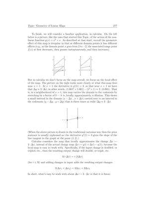 Topic: Geometry of Linear Maps 277
To finish, we will consider a familiar application, in calculus. On the left
below is a picture, like the ones that started this Topic, of the action of the non-
linear function y(x) = x2
+ x. As described at that start, overall the geometric
effect of this map is irregular in that at different domain points it has different
effects (e.g., as the domain point x goes from 2 to −2, the associated range point
f(x) at first decreases, then pauses instantaneously, and then increases).
0
5
0
5
0
5
0
5
But in calculus we don’t focus on the map overall, we focus on the local effect
of the map. The picture on the right looks more closely at what this map does
near x = 1. At x = 1 the derivative is y0
(1) = 3, so that near x = 1 we have
that ∆y ≈ 3 · ∆x; in other words, (1.0012
+ 1.001) − (12
+ 1) ≈ 3 · (0.001). That
is, in a neighborhood of x = 1, this map carries the domain to the codomain by
stretching by a factor of 3 — it is, locally, approximately, a dilation. This shows
a small interval in the domain (x − ∆x .. x + ∆x) carried over to an interval in
the codomain (y − ∆y .. y + ∆y) that is three times as wide: ∆y ≈ 3 · ∆x.
x = 1
y = 2
(When the above picture is drawn in the traditional cartesian way then the prior
sentence is usually rephrased as: the derivative y0
(1) = 3 gives the slope of the
line tangent to the graph at the point (1, 2).)
Calculus considers the map that locally approximates the change ∆x 7→
3 · ∆x, instead of the actual change map ∆x 7→ y(1 + ∆x) − y(1), because the
local map is easy to work with. Specifically, if the input change is doubled, or
tripled, etc., then the resulting output change will double, or triple, etc.
3(r ∆x) = r (3∆x)
(for r ∈ R) and adding changes in input adds the resulting output changes.
3(∆x1 + ∆x2) = 3∆x1 + 3∆x2
In short, what’s easy to work with about ∆x 7→ 3 · ∆x is that it is linear.
 