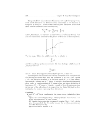 278 Chapter 3. Maps Between Spaces
This point of view makes clear an often-misunderstood, but very important,
result about derivatives: the derivative of the composition of two functions is
computed by using the Chain Rule for combining their derivatives. Recall that
(with suitable conditions on the two functions)
d (g ◦ f)
dx
(x) =
dg
dx
(f(x)) ·
df
dx
(x)
so that, for instance, the derivative of sin(x2
+3x) is cos(x2
+3x)·(2x+3). How
does this combination arise? From this picture of the action of the composition.
x
f(x)
g(f(x))
The first map f dilates the neighborhood of x by a factor of
df
dx
(x)
and the second map g dilates some more, this time dilating a neighborhood of
f(x) by a factor of
dg
dx
( f(x) )
and as a result, the composition dilates by the product of these two.
Extending from the calculus of one-variable functions to more variables starts
with taking the natural next step: for a function y: Rn
→ Rm
and a point
~
x ∈ Rn
, the derivative is defined to be the linear map h: Rn
→ Rm
best approx-
imating how y changes near y(~
x). Then, for instance, the geometric description
given earlier of transformations of R2
characterizes how these derivatives of
functions y: R2
→ R2
can act. (Another example of how the extension steps
are natural is that when there is a composition, the Chain Rule just involves
multiplying the matrices expressing those derivatives.)
Exercises
1 Let h: R2
→ R2
be the transformation that rotates vectors clockwise by π/4 ra-
dians.
(a) Find the matrix H representing h with respect to the standard bases. Use
Gauss’ method to reduce H to the identity.
(b) Translate the row reduction to to a matrix equation TjTj−1 · · · T1H = I (the
prior item shows both that H is similar to I, and that no column operations are
needed to derive I from H).
(c) Solve this matrix equation for H.
 