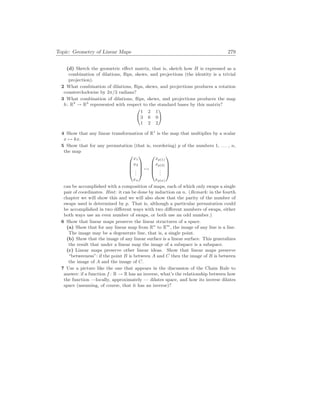 Topic: Geometry of Linear Maps 279
(d) Sketch the geometric effect matrix, that is, sketch how H is expressed as a
combination of dilations, flips, skews, and projections (the identity is a trivial
projection).
2 What combination of dilations, flips, skews, and projections produces a rotation
counterclockwise by 2π/3 radians?
3 What combination of dilations, flips, skews, and projections produces the map
h: R3
→ R3
represented with respect to the standard bases by this matrix?
Ã
1 2 1
3 6 0
1 2 2
!
4 Show that any linear transformation of R1
is the map that multiplies by a scalar
x 7→ kx.
5 Show that for any permutation (that is, reordering) p of the numbers 1, . . . , n,
the map




x1
x2
.
.
.
xn



 7→




xp(1)
xp(2)
.
.
.
xp(n)




can be accomplished with a composition of maps, each of which only swaps a single
pair of coordinates. Hint: it can be done by induction on n. (Remark: in the fourth
chapter we will show this and we will also show that the parity of the number of
swaps used is determined by p. That is, although a particular permutation could
be accomplished in two different ways with two different numbers of swaps, either
both ways use an even number of swaps, or both use an odd number.)
6 Show that linear maps preserve the linear structures of a space.
(a) Show that for any linear map from Rn
to Rm
, the image of any line is a line.
The image may be a degenerate line, that is, a single point.
(b) Show that the image of any linear surface is a linear surface. This generalizes
the result that under a linear map the image of a subspace is a subspace.
(c) Linear maps preserve other linear ideas. Show that linear maps preserve
“betweeness”: if the point B is between A and C then the image of B is between
the image of A and the image of C.
7 Use a picture like the one that appears in the discussion of the Chain Rule to
answer: if a function f : R → R has an inverse, what’s the relationship between how
the function —locally, approximately — dilates space, and how its inverse dilates
space (assuming, of course, that it has an inverse)?
 