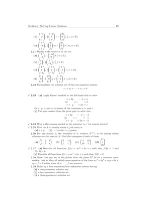 Section I. Solving Linear Systems 19
(b)
Ã
−1
2
1
!
, {
Ã
−2
1
0
!
i +
Ã
3
0
1
!
j
¯
¯ i, j ∈ R}
(c)
Ã
0
−4
2
!
, {
Ã
1
1
0
!
m +
Ã
2
0
1
!
n
¯
¯ m, n ∈ R}
2.21 Decide if the vector is in the set.
(a)
µ
3
−1
¶
, {
µ
−6
2
¶
k
¯
¯ k ∈ R}
(b)
µ
5
4
¶
, {
µ
5
−4
¶
j
¯
¯ j ∈ R}
(c)
Ã
2
1
−1
!
, {
Ã
0
3
−7
!
+
Ã
1
−1
3
!
r
¯
¯ r ∈ R}
(d)
Ã
1
0
1
!
, {
Ã
2
0
1
!
j +
Ã
−3
−1
1
!
k
¯
¯ j, k ∈ R}
2.22 Paramatrize the solution set of this one-equation system.
x1 + x2 + · · · + xn = 0
X 2.23 (a) Apply Gauss’ method to the left-hand side to solve
x + 2y − w = a
2x + z = b
x + y + 2w = c
for x, y, z, and w, in terms of the constants a, b, and c.
(b) Use your answer from the prior part to solve this.
x + 2y − w = 3
2x + z = 1
x + y + 2w = −2
X 2.24 Why is the comma needed in the notation ‘ai,j’ for matrix entries?
X 2.25 Give the 4×4 matrix whose i, j-th entry is
(a) i + j; (b) −1 to the i + j power.
2.26 For any matrix A, the transpose of A, written Atrans
, is the matrix whose
columns are the rows of A. Find the transpose of each of these.
(a)
µ
1 2 3
4 5 6
¶
(b)
µ
2 −3
1 1
¶
(c)
µ
5 10
10 5
¶
(d)
Ã
1
1
0
!
X 2.27 (a) Describe all functions f(x) = ax2
+ bx + c such that f(1) = 2 and
f(−1) = 6.
(b) Describe all functions f(x) = ax2
+ bx + c such that f(1) = 2.
2.28 Show that any set of five points from the plane R2
lie on a common conic
section, that is, they all satisfy some equation of the form ax2
+ by2
+ cxy + dx +
ey + f = 0 where some of a, . . . , f are nonzero.
2.29 Make up a four equations/four unknowns system having
(a) a one-parameter solution set;
(b) a two-parameter solution set;
(c) a three-parameter solution set.
 