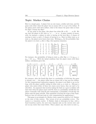 280 Chapter 3. Maps Between Spaces
Topic: Markov Chains
Here is a simple game. A player bets on coin tosses, a dollar each time, and the
game ends either when the player has no money left or is up to five dollars. If
the player starts with three dollars, what is the chance the game takes at least
five flips? Twenty five flips?
At any point in the game, this player has either $0, or $1, . . . , or $5. We
say that the player is the state s0, s1, . . . , or s5. A game consists of moves,
with, for instance, a player in state s3 having on the next flip a .5 chance of
moving to state s2 and a .5 chance of moving to s4. Once in either state s0 or
state s5, the player never leaves that state. Writing pi,n for the probability that
the player is in state si after n flips, this equation sumarizes.








1 .5 0 0 0 0
0 0 .5 0 0 0
0 .5 0 .5 0 0
0 0 .5 0 .5 0
0 0 0 .5 0 0
0 0 0 0 .5 1
















p0,n
p1,n
p2,n
p3,n
p4,n
p5,n








=








p0,n+1
p1,n+1
p2,n+1
p3,n+1
p4,n+1
p5,n+1








For instance, the probability of being in state s0 after flip n + 1 is p0,n+1 =
p0,n + 0.5 · p1,n. With the initial condition that the player starts with three
dollars, calculation gives this.
n = 0 n = 1 n = 2 n = 3 n = 4 · · · n = 24








0
0
0
1
0
0
















0
0
.5
0
.5
0
















0
.25
0
.5
0
.25
















.125
0
.375
0
.25
.25
















.125
.1875
0
.3125
0
.375








· · ·








.39600
.00276
0
.00447
0
.59676








For instance, after the fourth flip there is a probability of 0.50 that the game
is already over — the player either has no money left or has won five dollars.
As this computational exploration suggests, the game is not likely to go on for
long, with the player quickly ending in either state s0 or state s5. (Because a
player who enters either of these two states never leaves, they are said to be
absorbtive. An argument that involves taking the limit as n goes to infinity will
show that when the player starts with $3, there is a probability of 0.60 that the
player eventually ends with $5 and consequently a probability of 0.40 that the
player ends the game with $0. That argument is beyond the scope of this Topic,
however; here we will just look at a few computations for applications.)
This game is an example of a Markov chain, named for work by A.A. Markov
at the start of this century. The vectors of p’s are probability vectors. The
matrix is a transition matrix. A Markov chain is historyless in that, with a
fixed transition matrix, the next state depends only on the current state and
not on any states that came before. Thus a player, say, who starts in state s3,
 