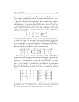 Topic: Markov Chains 281
then goes to state s2, then to s1, and then to s2 has exactly the same chance
at this point of moving next to state s3 as does a player whose history was to
start in s3, then go to s4, then to s3, and then to s2.
Here is a Markov chain from sociology. A study ([Macdonald & Ridge],
p. 202) divided occupations in the United Kingdom into upper level (executives
and professionals), middle level (supervisors and skilled manual workers), and
lower level (unskilled). To determine the mobility across these levels in a gen-
eration, about two thousand men were asked, “At which level are you, and at
which level was your father when you were fourteen years old?” This equation
summarizes the results.


.60 .29 .16
.26 .37 .27
.14 .34 .57




pU,n
pM,n
pL,n

 =


pU,n+1
pM,n+1
pL,n+1


For instance, a child of a lower class worker has a .27 probability of growing up to
be middle class. Notice that the Markov model assumption about history seems
reasonable—we expect that while a parent’s occupation has a direct influence
on the occupation of the child, the grandparent’s occupation has no such direct
influence. With the initial distribution of the respondents’s fathers given below,
this table lists the distributions for the next five generations.
n = 0 n = 1 n = 2 n = 3 n = 4 n = 5


.12
.32
.56




.23
.34
.42




.29
.34
.37




.31
.34
.35




.32
.33
.34




.33
.33
.34


One more example, from a very important subject, indeed. The World Series
of American baseball is played between the team winning the American League
and the team winning the National League (we follow [Brunner] but see also
[Woodside]). The series is won by the first team to win four games. That means
that a series is in one of twenty-four states: 0-0 (no games won yet by either
team), 1-0 (one game won for the American League team and no games for the
National League team), etc. If we assume that there is a probability p that the
American League team wins each game then we have the following transition
matrix.











0 0 0 0 . . .
p 0 0 0 . . .
1 − p 0 0 0 . . .
0 p 0 0 . . .
0 1 − p p 0 . . .
0 0 1 − p 0 . . .
.
.
.
.
.
.
.
.
.
.
.
.






















p0-0,n
p1-0,n
p0-1,n
p2-0,n
p1-1,n
p0-2,n
.
.
.











=











p0-0,n+1
p1-0,n+1
p0-1,n+1
p2-0,n+1
p1-1,n+1
p0-2,n+1
.
.
.











An especially interesting special case is p = 0.50; this table lists the resulting
components of the n = 0 through n = 7 vectors. (The code to generate this
table in the computer algebra system Octave follows the exercises.)
 