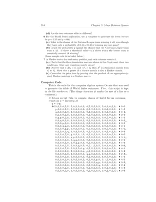 284 Chapter 3. Maps Between Spaces
(d) Are the two outcomes alike or different?
6 For the World Series application, use a computer to generate the seven vectors
for p = 0.55 and p = 0.6.
(a) What is the chance of the National League team winning it all, even though
they have only a probability of 0.45 or 0.40 of winning any one game?
(b) Graph the probability p against the chance that the American League team
wins it all. Is there a threshold value—a p above which the better team is
essentially ensured of winning?
(Some sample code is included below.)
7 A Markov matrix has each entry positive, and each columns sums to 1.
(a) Check that the three transistion matrices shown in this Topic meet these two
conditions. Must any transition matrix do so?
(b) Observe that if A~
v0 = ~
v1 and A~
v1 = ~
v2 then A2
is a transition matrix from
~
v0 to ~
v2. Show that a power of a Markov matrix is also a Markov matrix.
(c) Generalize the prior item by proving that the product of two appropriately-
sized Markov matrices is a Markov matrix.
Computer Code
This is the code for the computer algebra system Octave that was used
to generate the table of World Series outcomes. First, this script is kept
in the file markov.m. (The sharp character # marks the rest of a line as a
comment.)
# Octave script file to compute chance of World Series outcomes.
function w = markov(p,v)
q = 1-p;
A=[0,0,0,0,0,0, 0,0,0,0,0,0, 0,0,0,0,0,0, 0,0,0,0,0,0; # 0-0
p,0,0,0,0,0, 0,0,0,0,0,0, 0,0,0,0,0,0, 0,0,0,0,0,0; # 1-0
q,0,0,0,0,0, 0,0,0,0,0,0, 0,0,0,0,0,0, 0,0,0,0,0,0; # 0-1_
0,p,0,0,0,0, 0,0,0,0,0,0, 0,0,0,0,0,0, 0,0,0,0,0,0; # 2-0
0,q,p,0,0,0, 0,0,0,0,0,0, 0,0,0,0,0,0, 0,0,0,0,0,0; # 1-1
0,0,q,0,0,0, 0,0,0,0,0,0, 0,0,0,0,0,0, 0,0,0,0,0,0; # 0-2__
0,0,0,p,0,0, 0,0,0,0,0,0, 0,0,0,0,0,0, 0,0,0,0,0,0; # 3-0
0,0,0,q,p,0, 0,0,0,0,0,0, 0,0,0,0,0,0, 0,0,0,0,0,0; # 2-1
0,0,0,0,q,p, 0,0,0,0,0,0, 0,0,0,0,0,0, 0,0,0,0,0,0; # 1-2_
0,0,0,0,0,q, 0,0,0,0,0,0, 0,0,0,0,0,0, 0,0,0,0,0,0; # 0-3
0,0,0,0,0,0, p,0,0,0,1,0, 0,0,0,0,0,0, 0,0,0,0,0,0; # 4-0
0,0,0,0,0,0, q,p,0,0,0,0, 0,0,0,0,0,0, 0,0,0,0,0,0; # 3-1__
0,0,0,0,0,0, 0,q,p,0,0,0, 0,0,0,0,0,0, 0,0,0,0,0,0; # 2-2
0,0,0,0,0,0, 0,0,q,p,0,0, 0,0,0,0,0,0, 0,0,0,0,0,0; # 1-3
0,0,0,0,0,0, 0,0,0,q,0,0, 0,0,1,0,0,0, 0,0,0,0,0,0; # 0-4_
0,0,0,0,0,0, 0,0,0,0,0,p, 0,0,0,1,0,0, 0,0,0,0,0,0; # 4-1
0,0,0,0,0,0, 0,0,0,0,0,q, p,0,0,0,0,0, 0,0,0,0,0,0; # 3-2
0,0,0,0,0,0, 0,0,0,0,0,0, q,p,0,0,0,0, 0,0,0,0,0,0; # 2-3__
0,0,0,0,0,0, 0,0,0,0,0,0, 0,q,0,0,0,0, 1,0,0,0,0,0; # 1-4
0,0,0,0,0,0, 0,0,0,0,0,0, 0,0,0,0,p,0, 0,1,0,0,0,0; # 4-2
0,0,0,0,0,0, 0,0,0,0,0,0, 0,0,0,0,q,p, 0,0,0,0,0,0; # 3-3_
0,0,0,0,0,0, 0,0,0,0,0,0, 0,0,0,0,0,q, 0,0,0,1,0,0; # 2-4
0,0,0,0,0,0, 0,0,0,0,0,0, 0,0,0,0,0,0, 0,0,p,0,1,0; # 4-3
0,0,0,0,0,0, 0,0,0,0,0,0, 0,0,0,0,0,0, 0,0,q,0,0,1]; # 3-4
 