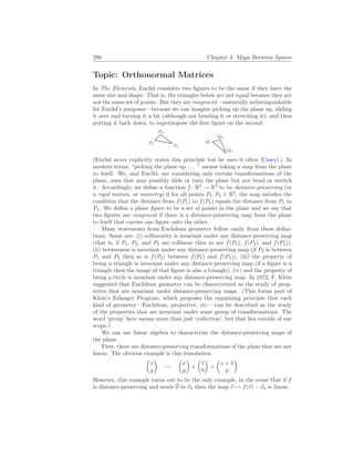 286 Chapter 3. Maps Between Spaces
Topic: Orthonormal Matrices
In The Elements, Euclid considers two figures to be the same if they have the
same size and shape. That is, the triangles below are not equal because they are
not the same set of points. But they are congruent—essentially indistinguishable
for Euclid’s purposes—because we can imagine picking up the plane up, sliding
it over and turning it a bit (although not bending it or stretching it), and then
putting it back down, to superimpose the first figure on the second.
P1
P2
P3
Q1
Q2
Q3
(Euclid never explicitly states this principle but he uses it often [Casey].) In
modern terms, “picking the plane up . . . ” means taking a map from the plane
to itself. We, and Euclid, are considering only certain transformations of the
plane, ones that may possibly slide or turn the plane but not bend or stretch
it. Accordingly, we define a function f : R2
→ R2
to be distance-preserving (or
a rigid motion, or isometry) if for all points P1, P2 ∈ R2
, the map satisfies the
condition that the distance from f(P1) to f(P2) equals the distance from P1 to
P2. We define a plane figure to be a set of points in the plane and we say that
two figures are congruent if there is a distance-preserving map from the plane
to itself that carries one figure onto the other.
Many statements from Euclidean geometry follow easily from these defini-
tions. Some are: (i) collinearity is invariant under any distance-preserving map
(that is, if P1, P2, and P3 are collinear then so are f(P1), f(P2), and f(P3)),
(ii) betweeness is invariant under any distance-preserving map (if P2 is between
P1 and P3 then so is f(P2) between f(P1) and f(P3)), (iii) the property of
being a triangle is invariant under any distance-preserving map (if a figure is a
triangle then the image of that figure is also a triangle), (iv) and the property of
being a circle is invariant under any distance-preserving map. In 1872, F. Klein
suggested that Euclidean geometry can be characterized as the study of prop-
erties that are invariant under distance-preserving maps. (This forms part of
Klein’s Erlanger Program, which proposes the organizing principle that each
kind of geometry—Euclidean, projective, etc.—can be described as the study
of the properties that are invariant under some group of transformations. The
word ‘group’ here means more than just ‘collection’, but that lies outside of our
scope.)
We can use linear algebra to characterize the distance-preserving maps of
the plane.
First, there are distance-preserving transformations of the plane that are not
linear. The obvious example is this translation.
µ
x
y
¶
7→
µ
x
y
¶
+
µ
1
0
¶
=
µ
x + 1
y
¶
However, this example turns out to be the only example, in the sense that if f
is distance-preserving and sends ~
0 to ~
v0 then the map ~
v 7→ f(~
v) − ~
v0 is linear.
 