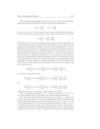Topic: Orthonormal Matrices 287
That will follow immediately from this statement: a map t that is distance-
preserving and sends ~
0 to itself is linear. To prove this statement, let
t(~
e1) =
µ
a
b
¶
t(~
e2) =
µ
c
d
¶
for some a, b, c, d ∈ R. Then to show that t is linear, it suffices to show that it
can be represented by a matrix, that is, that t acts in this way for all x, y ∈ R.
~
v =
µ
x
y
¶
t
7−→
µ
ax + cy
bx + dy
¶
(∗)
Recall that if we fix three non-collinear points then any point in the plane can
be described by giving its distance from those three. So any point ~
v in the
domain is determined by its distance from the three fixed points ~
0, ~
e1, and ~
e2.
Similarly, any point t(~
v) in the codomain is determined by its distance from the
three fixed points t(~
0), t(~
e1), and t(~
e2) (these three are not collinear because, as
mentioned above, collinearity is invariant and ~
0, ~
e1, and ~
e2 are not collinear).
In fact, because t is distance-preserving, we can say more: for the point ~
v in the
plane that is determined by being the distance d0 from ~
0, the distance d1 from
~
e1, and the distance d2 from ~
e2, its image t(~
v) must be the unique point in the
codomain that is determined by being d0 from t(~
0), d1 from t(~
e1), and d2 from
t(~
e2). Because of the uniqueness, checking that the action in (∗) works in the
d0, d1, and d2 cases
dist(
µ
x
y
¶
,~
0) = dist(t(
µ
x
y
¶
), t(~
0)) = dist(
µ
ax + cy
bx + dy
¶
,~
0)
(t is assumed to send ~
0 to itself)
dist(
µ
x
y
¶
,~
e1) = dist(t(
µ
x
y
¶
), t(~
e1)) = dist(
µ
ax + cy
bx + dy
¶
,
µ
a
b
¶
)
and
dist(
µ
x
y
¶
,~
e2) = dist(t(
µ
x
y
¶
), t(~
e2)) = dist(
µ
ax + cy
bx + dy
¶
,
µ
c
d
¶
)
suffices to show that (∗) describes t. Those checks are routine.
Thus, any distance-preserving f : R2
→ R2
can be written f(~
v) = t(~
v) + ~
v0
for some constant vector ~
v0 and linear map t that is distance-preserving.
Not every linear map is distance-preserving, for example, ~
v 7→ 2~
v does not
preserve distances. But there is a neat characterization: a linear transformation
t of the plane is distance-preserving if and only if both kt(~
e1)k = kt(~
e2)k = 1 and
t(~
e1) is orthogonal to t(~
e2). The ‘only if’ half of that statement is easy—because
t is distance-preserving it must preserve the lengths of vectors, and because t
is distance-preserving the Pythagorean theorem shows that it must preserve
orthogonality. For the ‘if’ half, it suffices to check that the map preserves
 