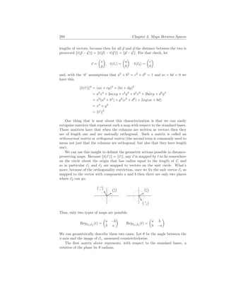 288 Chapter 3. Maps Between Spaces
lengths of vectors, because then for all ~
p and ~
q the distance between the two is
preserved kt(~
p − ~
q )k = kt(~
p) − t(~
q )k = k~
p − ~
q k. For that check, let
~
v =
µ
x
y
¶
t(~
e1) =
µ
a
b
¶
t(~
e2) =
µ
c
d
¶
and, with the ‘if’ assumptions that a2
+ b2
= c2
+ d2
= 1 and ac + bd = 0 we
have this.
kt(~
v )k2
= (ax + cy)2
+ (bx + dy)2
= a2
x2
+ 2acxy + c2
y2
+ b2
x2
+ 2bdxy + d2
y2
= x2
(a2
+ b2
) + y2
(c2
+ d2
) + 2xy(ac + bd)
= x2
+ y2
= k~
v k2
One thing that is neat about this characterization is that we can easily
recognize matrices that represent such a map with respect to the standard bases.
Those matrices have that when the columns are written as vectors then they
are of length one and are mutually orthogonal. Such a matrix is called an
orthonormal matrix or orthogonal matrix (the second term is commonly used to
mean not just that the columns are orthogonal, but also that they have length
one).
We can use this insight to delimit the geometric actions possible in distance-
preserving maps. Because kt(~
v )k = k~
v k, any ~
v is mapped by t to lie somewhere
on the circle about the origin that has radius equal to the length of ~
v, and
so in particular ~
e1 and ~
e2 are mapped to vectors on the unit circle. What’s
more, because of the orthogonality restriction, once we fix the unit vector ~
e1 as
mapped to the vector with components a and b then there are only two places
where ~
e2 can go.
¡a
b
¢
¡−b
a
¢
¡a
b
¢
¡ b
−a
¢
Thus, only two types of maps are possible.
RepE2,E2
(t) =
µ
a −b
b a
¶
RepE2,E2
(t) =
µ
a b
b −a
¶
We can geometrically describe these two cases. Let θ be the angle between the
x-axis and the image of ~
e1, measured counterclockwise.
The first matrix above represents, with respect to the standard bases, a
rotation of the plane by θ radians.
 