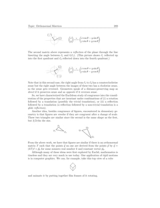 Topic: Orthonormal Matrices 289
¡a
b
¢
¡−b
a
¢
µ
x
y
¶
t
7−→
µ
x cos θ − y sin θ
x sin θ + y cos θ
¶
The second matrix above represents a reflection of the plane through the line
bisecting the angle between ~
e1 and t(~
e1). (This picture shows ~
e1 reflected up
into the first quadrant and ~
e2 reflected down into the fourth quadrant.)
¡a
b
¢
¡ b
−a
¢
µ
x
y
¶
t
7−→
µ
x cos θ + y sin θ
x sin θ − y cos θ
¶
Note that in this second case, the right angle from ~
e1 to ~
e2 has a counterclockwise
sense but the right angle between the images of these two has a clockwise sense,
so the sense gets reversed. Geometers speak of a distance-preserving map as
direct if it preserves sense and as opposite if it reverses sense.
So, we have characterized the Euclidean study of congruence into the consid-
eration of the properties that are invariant under combinations of (i) a rotation
followed by a translation (possibly the trivial translation), or (ii) a reflection
followed by a translation (a reflection followed by a non-trivial translation is a
glide reflection).
Another idea, besides congruence of figures, encountered in elementary ge-
ometry is that figures are similar if they are congruent after a change of scale.
These two triangles are similar since the second is the same shape as the first,
but 3/2-ths the size.
P1
P2
P3
Q1
Q2
Q3
From the above work, we have that figures are similar if there is an orthonormal
matrix T such that the points ~
q on one are derived from the points ~
p by ~
q =
(kT)~
v + ~
p0 for some nonzero real number k and constant vector ~
p0.
Although many of these ideas were first explored by Euclid, mathematics is
timeless and they are very much in use today. One application of rigid motions
is in computer graphics. We can, for example, take this top view of a cube
and animate it by putting together film frames of it rotating.
 