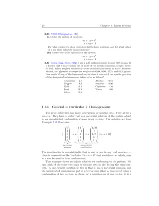 20 Chapter 1. Linear Systems
2.30 [USSR Olympiad no. 174]
(a) Solve the system of equations.
ax + y = a2
x + ay = 1
For what values of a does the system fail to have solutions, and for what values
of a are there infinitely many solutions?
(b) Answer the above question for the system.
ax + y = a3
x + ay = 1
2.31 [Math. Mag., Sept. 1952] In air a gold-surfaced sphere weighs 7588 grams. It
is known that it may contain one or more of the metals aluminum, copper, silver,
or lead. When weighed successively under standard conditions in water, benzene,
alcohol, and glycerine its respective weights are 6588, 6688, 6778, and 6328 grams.
How much, if any, of the forenamed metals does it contain if the specific gravities
of the designated substances are taken to be as follows?
Aluminum 2.7 Alcohol 0.81
Copper 8.9 Benzene 0.90
Gold 19.3 Glycerine 1.26
Lead 11.3 Water 1.00
Silver 10.8
1.I.3 General = Particular + Homogeneous
The prior subsection has many descriptions of solution sets. They all fit a
pattern. They have a vector that is a particular solution of the system added
to an unrestricted combination of some other vectors. The solution set from
Example 2.13 illustrates.
{






0
4
0
0
0






| {z }
particular
solution
+ w






1
−1
3
1
0






+ u






1/2
−1
1/2
0
1






| {z }
unrestricted
combination
¯
¯ w, u ∈ R}
The combination is unrestricted in that w and u can be any real numbers —
there is no condition like “such that 2w−u = 0” that would restrict which pairs
w, u can be used to form combinations.
That example shows an infinite solution set conforming to the pattern. We
can think of the other two kinds of solution sets as also fitting the same pat-
tern. A one-element solution set fits in that it has a particular solution, and
the unrestricted combination part is a trivial sum (that is, instead of being a
combination of two vectors, as above, or a combination of one vector, it is a
 