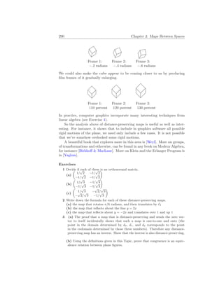 290 Chapter 3. Maps Between Spaces
Frame 1: Frame 2: Frame 3:
−.2 radians −.4 radians −.6 radians
We could also make the cube appear to be coming closer to us by producing
film frames of it gradually enlarging.
Frame 1: Frame 2: Frame 3:
110 percent 120 percent 130 percent
In practice, computer graphics incorporate many interesting techniques from
linear algebra (see Exercise 4).
So the analysis above of distance-preserving maps is useful as well as inter-
esting. For instance, it shows that to include in graphics software all possible
rigid motions of the plane, we need only include a few cases. It is not possible
that we’ve somehow ovelooked some rigid motions.
A beautiful book that explores more in this area is [Weyl]. More on groups,
of transformations and otherwise, can be found in any book on Modern Algebra,
for instance [Birkhoff & MacLane]. More on Klein and the Erlanger Program is
in [Yaglom].
Exercises
1 Decide if each of these is an orthonormal matrix.
(a)
µ
1/
√
2 −1/
√
2
−1/
√
2 −1/
√
2
¶
(b)
µ
1/
√
3 −1/
√
3
−1/
√
3 −1/
√
3
¶
(c)
µ
1/
√
3 −
√
2/
√
3
−
√
2/
√
3 −1/
√
3
¶
2 Write down the formula for each of these distance-preserving maps.
(a) the map that rotates π/6 radians, and then translates by ~
e2
(b) the map that reflects about the line y = 2x
(c) the map that reflects about y = −2x and translates over 1 and up 1
3 (a) The proof that a map that is distance-preserving and sends the zero vec-
tor to itself incidentally shows that such a map is one-to-one and onto (the
point in the domain determined by d0, d1, and d2 corresponds to the point
in the codomain determined by those three numbers). Therefore any distance-
preserving map has an inverse. Show that the inverse is also distance-preserving.
(b) Using the definitions given in this Topic, prove that congruence is an equiv-
alence relation between plane figures.
 