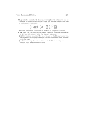 Topic: Orthonormal Matrices 291
4 In practice the matrix for the distance-preserving linear transformation and the
translation are often combined into one. Check that these two computations yield
the same first two components.
µ
a c
b d
¶ µ
x
y
¶
+
µ
e
f
¶ Ã
a c e
b d f
0 0 1
! Ã
x
y
1
!
(These are homogeneous coordinates; see the Topic on Projective Geometry).
5 (a) Verify that the properties described in the second paragraph of this Topic
as invariant under distance-preserving maps are indeed so.
(b) Give two more properties that are of interest in Euclidean geometry from
your experience in studying that subject that are also invariant under distance-
preserving maps.
(c) Give a property that is not of interest in Euclidean geometry and is not
invariant under distance-preserving maps.
 