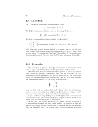 294 Chapter 4. Determinants
4.I Definition
For 1×1 matrices, determining nonsingularity is trivial.
¡
a
¢
is nonsingular iff a 6= 0
The 2×2 formula came out in the course of developing the inverse.
µ
a b
c d
¶
is nonsingular iff ad − bc 6= 0
The 3×3 formula can be produced similarly (see Exercise 9).


a b c
d e f
g h i

 is nonsingular iff aei + bfg + cdh − hfa − idb − gec 6= 0
With these cases in mind, we posit a family of formulas, a, ad−bc, etc. For each
n the formula gives rise to a determinant function detn×n : Mn×n → R such that
an n×n matrix T is nonsingular if and only if detn×n(T) 6= 0. (We usually omit
the subscript because if T is n×n then ‘det(T)’ could only mean ‘detn×n(T)’.)
4.I.1 Exploration
This subsection is optional. It briefly describes how an investigator might
come to a good general definition, which is given in the next subsection.
The three cases above don’t show an evident pattern to use for the general
n×n formula. We may spot that the 1×1 term a has one letter, that the 2×2
terms ad and bc have two letters, and that the 3×3 terms aei, etc., have three
letters. We may also observe that in those terms there is a letter from each row
and column of the matrix, e.g., the letters in the cdh term


c
d
h


come one from each row and one from each column. But these observations
perhaps seem more puzzling than enlightening. For instance, we might wonder
why some of the terms are added while others are subtracted.
A good problem solving strategy is to see what properties a solution must
have and then search for something with those properties. So we shall start by
asking what properties we require of the formulas.
At this point, our primary way to decide whether a matrix is singular is
to do Gaussian reduction and then check whether the diagonal of resulting
echelon form matrix has any zeroes (that is, to check whether the product
down the diagonal is zero). So, we may expect that the proof that a formula
 