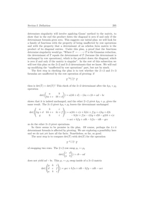 Section I. Definition 295
determines singularity will involve applying Gauss’ method to the matrix, to
show that in the end the product down the diagonal is zero if and only if the
determinant formula gives zero. This suggests our initial plan: we will look for
a family of functions with the property of being unaffected by row operations
and with the property that a determinant of an echelon form matrix is the
product of its diagonal entries. Under this plan, a proof that the functions
determine singularity would go, “Where T → · · · → T̂ is the Gaussian reduction,
the determinant of T equals the determinant of T̂ (because the determinant is
unchanged by row operations), which is the product down the diagonal, which
is zero if and only if the matrix is singular”. In the rest of this subsection we
will test this plan on the 2×2 and 3×3 determinants that we know. We will end
up modifying the “unaffected by row operations” part, but not by much.
The first step in checking the plan is to test whether the 2×2 and 3×3
formulas are unaffected by the row operation of pivoting: if
T
kρi+ρj
−→ T̂
then is det(T̂) = det(T)? This check of the 2×2 determinant after the kρ1 + ρ2
operation
det(
µ
a b
ka + c kb + d
¶
) = a(kb + d) − (ka + c)b = ad − bc
shows that it is indeed unchanged, and the other 2×2 pivot kρ2 + ρ1 gives the
same result. The 3×3 pivot kρ3 + ρ2 leaves the determinant unchanged
det(


a b c
kg + d kh + e ki + f
g h i

) = a(kh + e)i + b(ki + f)g + c(kg + d)h
− h(ki + f)a − i(kg + d)b − g(kh + e)c
= aei + bfg + cdh − hfa − idb − gec
as do the other 3×3 pivot operations.
So there seems to be promise in the plan. Of course, perhaps the 4×4
determinant formula is affected by pivoting. We are exploring a possibility here
and we do not yet have all the facts. Nonetheless, so far, so good.
The next step is to compare det(T̂) with det(T) for the operation
T
ρi↔ρj
−→ T̂
of swapping two rows. The 2×2 row swap ρ1 ↔ ρ2
det(
µ
c d
a b
¶
) = cb − ad
does not yield ad − bc. This ρ1 ↔ ρ3 swap inside of a 3×3 matrix
det(


g h i
d e f
a b c

) = gec + hfa + idb − bfg − cdh − aei
 