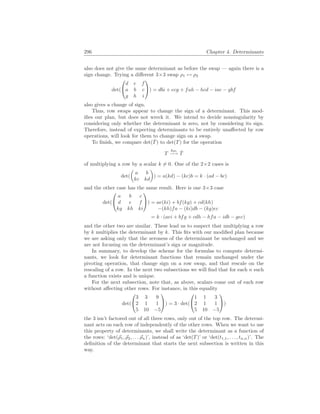 296 Chapter 4. Determinants
also does not give the same determinant as before the swap — again there is a
sign change. Trying a different 3×3 swap ρ1 ↔ ρ2
det(


d e f
a b c
g h i

) = dbi + ecg + fah − hcd − iae − gbf
also gives a change of sign.
Thus, row swaps appear to change the sign of a determinant. This mod-
ifies our plan, but does not wreck it. We intend to decide nonsingularity by
considering only whether the determinant is zero, not by considering its sign.
Therefore, instead of expecting determinants to be entirely unaffected by row
operations, will look for them to change sign on a swap.
To finish, we compare det(T̂) to det(T) for the operation
T
kρi
−→ T̂
of multiplying a row by a scalar k 6= 0. One of the 2×2 cases is
det(
µ
a b
kc kd
¶
) = a(kd) − (kc)b = k · (ad − bc)
and the other case has the same result. Here is one 3×3 case
det(


a b c
d e f
kg kh ki

) = ae(ki) + bf(kg) + cd(kh)
−(kh)fa − (ki)db − (kg)ec
= k · (aei + bfg + cdh − hfa − idb − gec)
and the other two are similar. These lead us to suspect that multiplying a row
by k multiplies the determinant by k. This fits with our modified plan because
we are asking only that the zeroness of the determinant be unchanged and we
are not focusing on the determinant’s sign or magnitude.
In summary, to develop the scheme for the formulas to compute determi-
nants, we look for determinant functions that remain unchanged under the
pivoting operation, that change sign on a row swap, and that rescale on the
rescaling of a row. In the next two subsections we will find that for each n such
a function exists and is unique.
For the next subsection, note that, as above, scalars come out of each row
without affecting other rows. For instance, in this equality
det(


3 3 9
2 1 1
5 10 −5

) = 3 · det(


1 1 3
2 1 1
5 10 −5

)
the 3 isn’t factored out of all three rows, only out of the top row. The determi-
nant acts on each row of independently of the other rows. When we want to use
this property of determinants, we shall write the determinant as a function of
the rows: ‘det(~
ρ1, ~
ρ2, . . . ~
ρn)’, instead of as ‘det(T)’ or ‘det(t1,1, . . . , tn,n)’. The
definition of the determinant that starts the next subsection is written in this
way.
 