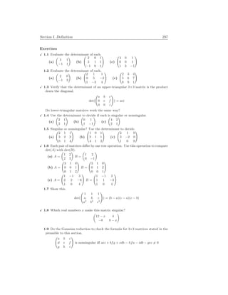 Section I. Definition 297
Exercises
X 1.1 Evaluate the determinant of each.
(a)
µ
3 1
−1 1
¶
(b)
Ã
2 0 1
3 1 1
−1 0 1
!
(c)
Ã
4 0 1
0 0 1
1 3 −1
!
1.2 Evaluate the determinant of each.
(a)
µ
2 0
−1 3
¶
(b)
Ã
2 1 1
0 5 −2
1 −3 4
!
(c)
Ã
2 3 4
5 6 7
8 9 1
!
X 1.3 Verify that the determinant of an upper-triangular 3×3 matrix is the product
down the diagonal.
det(
Ã
a b c
0 e f
0 0 i
!
) = aei
Do lower-triangular matrices work the same way?
X 1.4 Use the determinant to decide if each is singular or nonsingular.
(a)
µ
2 1
3 1
¶
(b)
µ
0 1
1 −1
¶
(c)
µ
4 2
2 1
¶
1.5 Singular or nonsingular? Use the determinant to decide.
(a)
Ã
2 1 1
3 2 2
0 1 4
!
(b)
Ã
1 0 1
2 1 1
4 1 3
!
(c)
Ã
2 1 0
3 −2 0
1 0 0
!
X 1.6 Each pair of matrices differ by one row operation. Use this operation to compare
det(A) with det(B).
(a) A =
µ
1 2
2 3
¶
B =
µ
1 2
0 −1
¶
(b) A =
Ã
3 1 0
0 0 1
0 1 2
!
B =
Ã
3 1 0
0 1 2
0 0 1
!
(c) A =
Ã
1 −1 3
2 2 −6
1 0 4
!
B =
Ã
1 −1 3
1 1 −3
1 0 4
!
1.7 Show this.
det(
Ã
1 1 1
a b c
a2
b2
c2
!
) = (b − a)(c − a)(c − b)
X 1.8 Which real numbers x make this matrix singular?
µ
12 − x 4
−8 8 − x
¶
1.9 Do the Gaussian reduction to check the formula for 3×3 matrices stated in the
preamble to this section.
Ã
a b c
d e f
g h i
!
is nonsingular iff aei + bfg + cdh − hfa − idb − gec 6= 0
 