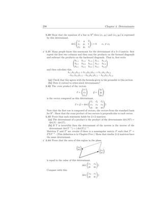 298 Chapter 4. Determinants
1.10 Show that the equation of a line in R2
thru (x1, y1) and (x2, y2) is expressed
by this determinant.
det(
Ã
x y 1
x1 y1 1
x2 y2 1
!
) = 0 x1 6= x2
X 1.11 Many people know this mnemonic for the determinant of a 3×3 matrix: first
repeat the first two columns and then sum the products on the forward diagonals
and subtract the products on the backward diagonals. That is, first write
Ã
h1,1 h1,2 h1,3 h1,1 h1,2
h2,1 h2,2 h2,3 h2,1 h2,2
h3,1 h3,2 h3,3 h3,1 h3,2
!
and then calculate this.
h1,1h2,2h3,3 + h1,2h2,3h3,1 + h1,3h2,1h3,2
−h3,1h2,2h1,3 − h3,2h2,3h1,1 − h3,3h2,1h1,2
(a) Check that this agrees with the formula given in the preamble to this section.
(b) Does it extend to other-sized determinants?
1.12 The cross product of the vectors
~
x =
Ã
x1
x2
x3
!
~
y =
Ã
y1
y2
y3
!
is the vector computed as this determinant.
~
x × ~
y = det(
Ã
~
e1 ~
e2 ~
e3
x1 x2 x3
y1 y2 y3
!
)
Note that the first row is composed of vectors, the vectors from the standard basis
for R3
. Show that the cross product of two vectors is perpendicular to each vector.
1.13 Prove that each statement holds for 2×2 matrices.
(a) The determinant of a product is the product of the determinants det(ST) =
det(S) · det(T).
(b) If T is invertible then the determinant of the inverse is the inverse of the
determinant det(T−1
) = ( det(T) )−1
.
Matrices T and T0
are similar if there is a nonsingular matrix P such that T0
=
PTP−1
. (This definition is in Chapter Five.) Show that similar 2×2 matrices have
the same determinant.
X 1.14 Prove that the area of this region in the plane

x1
y1


x2
y2

is equal to the value of this determinant.
det(
µ
x1 x2
y1 y2
¶
)
Compare with this.
det(
µ
x2 x1
y2 y1
¶
)
 