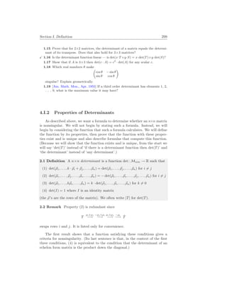 Section I. Definition 299
1.15 Prove that for 2×2 matrices, the determinant of a matrix equals the determi-
nant of its transpose. Does that also hold for 3×3 matrices?
X 1.16 Is the determinant function linear — is det(x·T +y·S) = x·det(T)+y·det(S)?
1.17 Show that if A is 3×3 then det(c · A) = c3
· det(A) for any scalar c.
1.18 Which real numbers θ make
µ
cos θ − sin θ
sin θ cos θ
¶
singular? Explain geometrically.
1.19 [Am. Math. Mon., Apr. 1955] If a third order determinant has elements 1, 2,
. . . , 9, what is the maximum value it may have?
4.I.2 Properties of Determinants
As described above, we want a formula to determine whether an n×n matrix
is nonsingular. We will not begin by stating such a formula. Instead, we will
begin by considering the function that such a formula calculates. We will define
the function by its properties, then prove that the function with these proper-
ties exist and is unique and also describe formulas that compute this function.
(Because we will show that the function exists and is unique, from the start we
will say ‘det(T)’ instead of ‘if there is a determinant function then det(T)’ and
‘the determinant’ instead of ‘any determinant’.)
2.1 Definition A n×n determinant is a function det: Mn×n → R such that
(1) det(~
ρ1, . . . , k · ~
ρi + ~
ρj, . . . , ~
ρn) = det(~
ρ1, . . . , ~
ρj, . . . , ~
ρn) for i 6= j
(2) det(~
ρ1, . . . , ~
ρj, . . . , ~
ρi, . . . , ~
ρn) = − det(~
ρ1, . . . , ~
ρi, . . . , ~
ρj, . . . , ~
ρn) for i 6= j
(3) det(~
ρ1, . . . , k~
ρi, . . . , ~
ρn) = k · det(~
ρ1, . . . , ~
ρi, . . . , ~
ρn) for k 6= 0
(4) det(I) = 1 where I is an identity matrix
(the ~
ρ ’s are the rows of the matrix). We often write |T| for det(T).
2.2 Remark Property (2) is redundant since
T
ρi+ρj
−→
−ρj +ρi
−→
ρi+ρj
−→
−ρi
−→ T̂
swaps rows i and j. It is listed only for convenience.
The first result shows that a function satisfying these conditions gives a
criteria for nonsingularity. (Its last sentence is that, in the context of the first
three conditions, (4) is equivalent to the condition that the determinant of an
echelon form matrix is the product down the diagonal.)
 