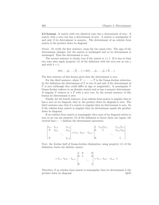 300 Chapter 4. Determinants
2.3 Lemma A matrix with two identical rows has a determinant of zero. A
matrix with a zero row has a determinant of zero. A matrix is nonsingular if
and only if its determinant is nonzero. The determinant of an echelon form
matrix is the product down its diagonal.
Proof. To verify the first sentence, swap the two equal rows. The sign of the
determinant changes, but the matrix is unchanged and so its determinant is
unchanged. Thus the determinant is zero.
The second sentence is clearly true if the matrix is 1×1. If it has at least
two rows then apply property (1) of the definition with the zero row as row j
and with k = 1.
det(. . . , ~
ρi, . . . ,~
0, . . . ) = det(. . . , ~
ρi, . . . , ~
ρi +~
0, . . . )
The first sentence of this lemma gives that the determinant is zero.
For the third sentence, where T → · · · → T̂ is the Gauss-Jordan reduction,
by the definition the determinant of T is zero if and only if the determinant of
T̂ is zero (although they could differ in sign or magnitude). A nonsingular T
Gauss-Jordan reduces to an identity matrix and so has a nonzero determinant.
A singular T reduces to a T̂ with a zero row; by the second sentence of this
lemma its determinant is zero.
Finally, for the fourth sentence, if an echelon form matrix is singular then it
has a zero on its diagonal, that is, the product down its diagonal is zero. The
third sentence says that if a matrix is singular then its determinant is zero. So
if the echelon form matrix is singular then its determinant equals the product
down its diagonal.
If an echelon form matrix is nonsingular then none of its diagonal entries is
zero so we can use property (3) of the definition to factor them out (again, the
vertical bars | · · · | indicate the determinant operation).
¯
¯
¯
¯
¯
¯
¯
¯
¯
t1,1 t1,2 t1,n
0 t2,2 t2,n
...
0 tn,n
¯
¯
¯
¯
¯
¯
¯
¯
¯
= t1,1 · t2,2 · · · tn,n ·
¯
¯
¯
¯
¯
¯
¯
¯
¯
1 t1,2/t1,1 t1,n/t1,1
0 1 t2,n/t2,2
...
0 1
¯
¯
¯
¯
¯
¯
¯
¯
¯
Next, the Jordan half of Gauss-Jordan elimination, using property (1) of the
definition, leaves the identity matrix.
= t1,1 · t2,2 · · · tn,n ·
¯
¯
¯
¯
¯
¯
¯
¯
¯
1 0 0
0 1 0
...
0 1
¯
¯
¯
¯
¯
¯
¯
¯
¯
= t1,1 · t2,2 · · · tn,n · 1
Therefore, if an echelon form matrix is nonsingular then its determinant is the
product down its diagonal. QED
 