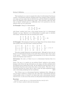 Section I. Definition 301
That result gives us a way to compute the value of a determinant function on
a matrix. Do Gaussian reduction, keeping track of any changes of sign caused by
row swaps and any scalars that are factored out, and then finish by multiplying
down the diagonal of the echelon form result. This procedure takes the same
time as Gauss’ method and so is sufficiently fast to be practical on the size
matrices that we see in this book.
2.4 Example Doing 2×2 determinants
¯
¯
¯
¯
2 4
−1 3
¯
¯
¯
¯ =
¯
¯
¯
¯
2 4
0 5
¯
¯
¯
¯ = 10
with Gauss’ method won’t give a big savings because the 2×2 determinant
formula is so easy. However, a 3×3 determinant is usually easier to calculate
with Gauss’ method than with the formula given earlier.
¯
¯
¯
¯
¯
¯
2 2 6
4 4 3
0 −3 5
¯
¯
¯
¯
¯
¯
=
¯
¯
¯
¯
¯
¯
2 2 6
0 0 −9
0 −3 5
¯
¯
¯
¯
¯
¯
= −
¯
¯
¯
¯
¯
¯
2 2 6
0 −3 5
0 0 −9
¯
¯
¯
¯
¯
¯
= −54
2.5 Example Determinants of matrices any bigger than 3×3 are almost always
most quickly done with this Gauss’ method procedure.
¯
¯
¯
¯
¯
¯
¯
¯
1 0 1 3
0 1 1 4
0 0 0 5
0 1 0 1
¯
¯
¯
¯
¯
¯
¯
¯
= −
¯
¯
¯
¯
¯
¯
¯
¯
1 0 1 3
0 1 1 4
0 0 0 5
0 0 −1 −3
¯
¯
¯
¯
¯
¯
¯
¯
= −
¯
¯
¯
¯
¯
¯
¯
¯
1 0 1 3
0 1 1 4
0 0 −1 −3
0 0 0 5
¯
¯
¯
¯
¯
¯
¯
¯
= −(−5) = 5
The prior example illustrates an important point. Although we have not yet
found a 4×4 determinant formula, if one exists then we know what value it gives
to the matrix — if there is a function with properties (1)-(4) then on the above
matrix the function must return 5.
2.6 Lemma For each n, if there is an n×n determinant function then it is
unique.
Proof. For any n×n matrix we can perform Gauss’ method on the matrix,
keeping track of how the sign alternates on row swaps, and then multiply down
the diagonal of the echelon form result. By the definition and the lemma, all n×n
determinant functions must return this value on this matrix. Thus all n×n de-
terminant functions are equal, that is, there is only one input argument/output
value relationship satisfying the four conditions. QED
The ‘if there is an n×n determinant function’ emphasizes that, although we
can use Gauss’ method to compute the only value that a determinant function
could possibly return, we haven’t yet shown that such a determinant function
exists for all n. In the rest of the section we will produce determinant functions.
Exercises
For these, assume that an n×n determinant function exists for all n.
X 2.7 Use Gauss’ method to find each determinant.
 