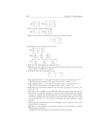 302 Chapter 4. Determinants
(a)
¯
¯
¯
¯
¯
3 1 2
3 1 0
0 1 4
¯
¯
¯
¯
¯
(b)
¯
¯
¯
¯
¯
¯
¯
1 0 0 1
2 1 1 0
−1 0 1 0
1 1 1 0
¯
¯
¯
¯
¯
¯
¯
2.8 Use Gauss’ method to find each.
(a)
¯
¯
¯
¯
2 −1
−1 −1
¯
¯
¯
¯ (b)
¯
¯
¯
¯
¯
1 1 0
3 0 2
5 2 2
¯
¯
¯
¯
¯
2.9 For which values of k does this system have a unique solution?
x + z − w = 2
y − 2z = 3
x + kz = 4
z − w = 2
X 2.10 Express each of these in terms of |H|.
(a)
¯
¯
¯
¯
¯
h3,1 h3,2 h3,3
h2,1 h2,2 h2,3
h1,1 h1,2 h1,3
¯
¯
¯
¯
¯
(b)
¯
¯
¯
¯
¯
−h1,1 −h1,2 −h1,3
−2h2,1 −2h2,2 −2h2,3
−3h3,1 −3h3,2 −3h3,3
¯
¯
¯
¯
¯
(c)
¯
¯
¯
¯
¯
h1,1 + h3,1 h1,2 + h3,2 h1,3 + h3,3
h2,1 h2,2 h2,3
5h3,1 5h3,2 5h3,3
¯
¯
¯
¯
¯
X 2.11 Find the determinant of a diagonal matrix.
2.12 Describe the solution set of a homogeneous linear system if the determinant
of the matrix of coefficients is nonzero.
X 2.13 Show that this determinant is zero.
¯
¯
¯
¯
¯
y + z x + z x + y
x y z
1 1 1
¯
¯
¯
¯
¯
2.14 (a) Find the 1×1, 2×2, and 3×3 matrices with i, j entry given by (−1)i+j
.
(b) Find the determinant of the square matrix with i, j entry (−1)i+j
.
2.15 (a) Find the 1×1, 2×2, and 3×3 matrices with i, j entry given by i + j.
(b) Find the determinant of the square matrix with i, j entry i + j.
X 2.16 Show that determinant functions are not linear by giving a case where |A +
B| 6= |A| + |B|.
2.17 The second condition in the definition, that row swaps change the sign of a
determinant, is somewhat annoying. It means we have to keep track of the number
of swaps, to compute how the sign alternates. Can we get rid of it? Can we replace
it with the condition that row swaps leave the determinant unchanged? (If so then
we would need new 1×1, 2×2, and 3×3 formulas, but that would be a minor
matter.)
2.18 Prove that the determinant of any triangular matrix, upper or lower, is the
product down its diagonal.
2.19 Refer to the definition of elementary matrices in the Mechanics of Matrix
Multiplication subsection.
(a) What is the determinant of each kind of elementary matrix?
 