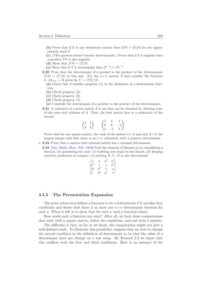 Section I. Definition 303
(b) Prove that if E is any elementary matrix then |ES| = |E||S| for any appro-
priately sized S.
(c) (This question doesn’t involve determinants.) Prove that if T is singular then
a product TS is also singular.
(d) Show that |TS| = |T||S|.
(e) Show that if T is nonsingular then |T−1
| = |T|−1
.
2.20 Prove that the determinant of a product is the product of the determinants
|TS| = |T| |S| in this way. Fix the n × n matrix S and consider the function
d: Mn
×
n → R given by T 7→ |TS|/|S|.
(a) Check that d satisfies property (1) in the definition of a determinant func-
tion.
(b) Check property (2).
(c) Check property (3).
(d) Check property (4).
(e) Conclude the determinant of a product is the product of the determinants.
2.21 A submatrix of a given matrix A is one that can be obtained by deleting some
of the rows and columns of A. Thus, the first matrix here is a submatrix of the
second.
µ
3 1
2 5
¶ Ã
3 4 1
0 9 −2
2 −1 5
!
Prove that for any square matrix, the rank of the matrix is r if and only if r is the
largest integer such that there is an r×r submatrix with a nonzero determinant.
X 2.22 Prove that a matrix with rational entries has a rational determinant.
2.23 [Am. Math. Mon., Feb. 1953] Find the element of likeness in (a) simplifying a
fraction, (b) powdering the nose, (c) building new steps on the church, (d) keeping
emeritus professors on campus, (e) putting B, C, D in the determinant
¯
¯
¯
¯
¯
¯
¯
1 a a2
a3
a3
1 a a2
B a3
1 a
C D a3
1
¯
¯
¯
¯
¯
¯
¯
.
4.I.3 The Permutation Expansion
The prior subsection defines a function to be a determinant if it satisfies four
conditions and shows that there is at most one n×n determinant function for
each n. What is left is to show that for each n such a function exists.
How could such a function not exist? After all, we have done computations
that start with a square matrix, follow the conditions, and end with a number.
The difficulty is that, as far as we know, the computation might not give a
well-defined result. To illustrate this possibility, suppose that we were to change
the second condition in the definition of determinant to be that the value of a
determinant does not change on a row swap. By Remark 2.2 we know that
this conflicts with the first and third conditions. Here is an instance of the
 