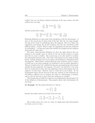 304 Chapter 4. Determinants
conflict: here are two Gauss’ method reductions of the same matrix, the first
without any row swap
µ
1 2
3 4
¶
−3ρ1+ρ2
−→
µ
1 2
0 −2
¶
and the second with a swap.
µ
1 2
3 4
¶
ρ1↔ρ2
−→
µ
3 4
1 2
¶
−(1/3)ρ1+ρ2
−→
µ
3 4
0 2/3
¶
Following Definition 2.1 gives that both calculations yield the determinant −2
since in the second one we keep track of the fact that the row swap changes
the sign of the result of multiplying down the diagonal. But if we follow the
supposition and change the second condition then the two calculations yield
different values, −2 and 2. That is, under the supposition the outcome would not
be well-defined — no function exists that satisfies the changed second condition
along with the other three.
Of course, observing that Definition 2.1 does the right thing in this one
instance is not enough; what we will do in the rest of this section is to show
that there is never a conflict. The natural way to try this would be to define
the determinant function with: “The value of the function is the result of doing
Gauss’ method, keeping track of row swaps, and finishing by multiplying down
the diagonal”. (Since Gauss’ method allows for some variation, such as a choice
of which row to use when swapping, we would have to fix an explicit algorithm.)
Then we would be done if we verified that this way of computing the determinant
satisfies the four properties. For instance, if T and T̂ are related by a row swap
then we would need to show that this algorithm returns determinants that are
negatives of each other. However, how to verify this is not evident. So the
development below will not proceed in this way. Instead, in this subsection we
will define a different way to compute the value of a determinant, a formula,
and we will use this way to prove that the conditions are satisfied.
The formula that we shall use is based on an insight gotten from property (2)
of the definition of determinants. This property shows that determinants are
not linear.
3.1 Example For this matrix det(2A) 6= 2 · det(A).
A =
µ
2 1
−1 3
¶
Instead, the scalar comes out of each of the two rows.
¯
¯
¯
¯
4 2
−2 6
¯
¯
¯
¯ = 2 ·
¯
¯
¯
¯
2 1
−2 6
¯
¯
¯
¯ = 4 ·
¯
¯
¯
¯
2 1
−1 3
¯
¯
¯
¯
Since scalars come out a row at a time, we might guess that determinants
are linear a row at a time.
 