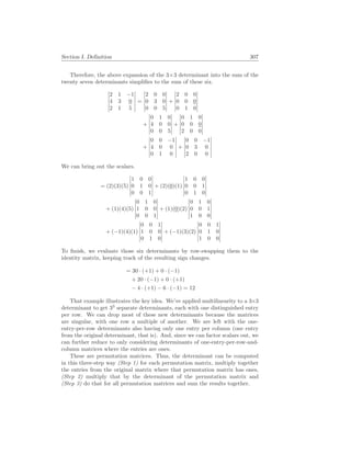 Section I. Definition 307
Therefore, the above expansion of the 3×3 determinant into the sum of the
twenty seven determinants simplifies to the sum of these six.
¯
¯
¯
¯
¯
¯
2 1 −1
4 3 0
2 1 5
¯
¯
¯
¯
¯
¯
=
¯
¯
¯
¯
¯
¯
2 0 0
0 3 0
0 0 5
¯
¯
¯
¯
¯
¯
+
¯
¯
¯
¯
¯
¯
2 0 0
0 0 0
0 1 0
¯
¯
¯
¯
¯
¯
+
¯
¯
¯
¯
¯
¯
0 1 0
4 0 0
0 0 5
¯
¯
¯
¯
¯
¯
+
¯
¯
¯
¯
¯
¯
0 1 0
0 0 0
2 0 0
¯
¯
¯
¯
¯
¯
+
¯
¯
¯
¯
¯
¯
0 0 −1
4 0 0
0 1 0
¯
¯
¯
¯
¯
¯
+
¯
¯
¯
¯
¯
¯
0 0 −1
0 3 0
2 0 0
¯
¯
¯
¯
¯
¯
We can bring out the scalars.
= (2)(3)(5)
¯
¯
¯
¯
¯
¯
1 0 0
0 1 0
0 0 1
¯
¯
¯
¯
¯
¯
+ (2)(0)(1)
¯
¯
¯
¯
¯
¯
1 0 0
0 0 1
0 1 0
¯
¯
¯
¯
¯
¯
+ (1)(4)(5)
¯
¯
¯
¯
¯
¯
0 1 0
1 0 0
0 0 1
¯
¯
¯
¯
¯
¯
+ (1)(0)(2)
¯
¯
¯
¯
¯
¯
0 1 0
0 0 1
1 0 0
¯
¯
¯
¯
¯
¯
+ (−1)(4)(1)
¯
¯
¯
¯
¯
¯
0 0 1
1 0 0
0 1 0
¯
¯
¯
¯
¯
¯
+ (−1)(3)(2)
¯
¯
¯
¯
¯
¯
0 0 1
0 1 0
1 0 0
¯
¯
¯
¯
¯
¯
To finish, we evaluate those six determinants by row-swapping them to the
identity matrix, keeping track of the resulting sign changes.
= 30 · (+1) + 0 · (−1)
+ 20 · (−1) + 0 · (+1)
− 4 · (+1) − 6 · (−1) = 12
That example illustrates the key idea. We’ve applied multilinearity to a 3×3
determinant to get 33
separate determinants, each with one distinguished entry
per row. We can drop most of these new determinants because the matrices
are singular, with one row a multiple of another. We are left with the one-
entry-per-row determinants also having only one entry per column (one entry
from the original determinant, that is). And, since we can factor scalars out, we
can further reduce to only considering determinants of one-entry-per-row-and-
column matrices where the entries are ones.
These are permutation matrices. Thus, the determinant can be computed
in this three-step way (Step 1) for each permutation matrix, multiply together
the entries from the original matrix where that permutation matrix has ones,
(Step 2) multiply that by the determinant of the permutation matrix and
(Step 3) do that for all permutation matrices and sum the results together.
 