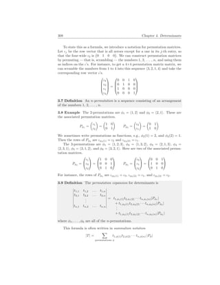 308 Chapter 4. Determinants
To state this as a formula, we introduce a notation for permutation matrices.
Let ιj be the row vector that is all zeroes except for a one in its j-th entry, so
that the four-wide ι2 is
¡
0 1 0 0
¢
. We can construct permutation matrices
by permuting — that is, scrambling — the numbers 1, 2, . . . , n, and using them
as indices on the ι’s. For instance, to get a 4×4 permutation matrix matrix, we
can scramble the numbers from 1 to 4 into this sequence h3, 2, 1, 4i and take the
corresponding row vector ι’s.




ι3
ι2
ι1
ι4



 =




0 0 1 0
0 1 0 0
1 0 0 0
0 0 0 1




3.7 Definition An n-permutation is a sequence consisting of an arrangement
of the numbers 1, 2, . . . , n.
3.8 Example The 2-permutations are φ1 = h1, 2i and φ2 = h2, 1i. These are
the associated permutation matrices.
Pφ1
=
µ
ι1
ι2
¶
=
µ
1 0
0 1
¶
Pφ2
=
µ
ι2
ι1
¶
=
µ
0 1
1 0
¶
We sometimes write permutations as functions, e.g., φ2(1) = 2, and φ2(2) = 1.
Then the rows of Pφ2
are ιφ2(1) = ι2 and ιφ2(2) = ι1.
The 3-permutations are φ1 = h1, 2, 3i, φ2 = h1, 3, 2i, φ3 = h2, 1, 3i, φ4 =
h2, 3, 1i, φ5 = h3, 1, 2i, and φ6 = h3, 2, 1i. Here are two of the associated permu-
tation matrices.
Pφ2
=


ι1
ι3
ι2

 =


1 0 0
0 0 1
0 1 0

 Pφ5
=


ι3
ι1
ι2

 =


0 0 1
1 0 0
0 1 0


For instance, the rows of Pφ5
are ιφ5(1) = ι3, ιφ5(2) = ι1, and ιφ5(3) = ι2.
3.9 Definition The permutation expansion for determinants is
¯
¯
¯
¯
¯
¯
¯
¯
¯
t1,1 t1,2 . . . t1,n
t2,1 t2,2 . . . t2,n
.
.
.
tn,1 tn,2 . . . tn,n
¯
¯
¯
¯
¯
¯
¯
¯
¯
= t1,φ1(1)t2,φ1(2) · · · tn,φ1(n)|Pφ1
|
+ t1,φ2(1)t2,φ2(2) · · · tn,φ2(n)|Pφ2
|
.
.
.
+ t1,φk(1)t2,φk(2) · · · tn,φk(n)|Pφk
|
where φ1, . . . , φk are all of the n-permutations.
This formula is often written in summation notation
|T| =
X
permutations φ
t1,φ(1)t2,φ(2) · · · tn,φ(n) |Pφ|
 
