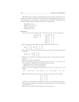 310 Chapter 4. Determinants
We finish with a summary (although the final subsection contains the un-
finished business of proving the two theorems). Determinant functions exist,
are unique, and we know how to compute them. As for what determinants are
about, perhaps these lines [Kemp] help make it memorable.
Determinant none,
Solution: lots or none.
Determinant some,
Solution: just one.
Exercises
These summarize the notation used in this book for the 2- and 3- permutations.
i 1 2
φ1(i) 1 2
φ2(i) 2 1
i 1 2 3
φ1(i) 1 2 3
φ2(i) 1 3 2
φ3(i) 2 1 3
φ4(i) 2 3 1
φ5(i) 3 1 2
φ6(i) 3 2 1
X 3.14 Compute the determinant by using the permutation expansion.
(a)
¯
¯
¯
¯
¯
1 2 3
4 5 6
7 8 9
¯
¯
¯
¯
¯
(b)
¯
¯
¯
¯
¯
2 2 1
3 −1 0
−2 0 5
¯
¯
¯
¯
¯
X 3.15 Compute these both with Gauss’ method and with the permutation expansion
formula.
(a)
¯
¯
¯
¯
2 1
3 1
¯
¯
¯
¯ (b)
¯
¯
¯
¯
¯
0 1 4
0 2 3
1 5 1
¯
¯
¯
¯
¯
X 3.16 Use the permutation expansion formula to derive the formula for 3×3 deter-
minants.
3.17 List all of the 4-permutations.
3.18 A permutation, regarded as a function from the set {1, .., n} to itself, is one-
to-one and onto. Therefore, each permutation has an inverse.
(a) Find the inverse of each 2-permutation.
(b) Find the inverse of each 3-permutation.
3.19 Prove that f is multilinear if and only if for all ~
v, ~
w ∈ V and k1, k2 ∈ R, this
holds.
f(~
ρ1, . . . , k1~
v1 + k2~
v2, . . . , ~
ρn) = k1f(~
ρ1, . . . ,~
v1, . . . , ~
ρn) + k2f(~
ρ1, . . . ,~
v2, . . . , ~
ρn)
3.20 Find the only nonzero term in the permutation expansion of this matrix.
¯
¯
¯
¯
¯
¯
¯
0 1 0 0
1 0 1 0
0 1 0 1
0 0 1 0
¯
¯
¯
¯
¯
¯
¯
Compute that determinant by finding the signum of the associated permutation.
3.21 How would determinants change if we changed property (4) of the definition
to read that |I| = 2?
3.22 Verify the second and third statements in Corollary 3.13.
 